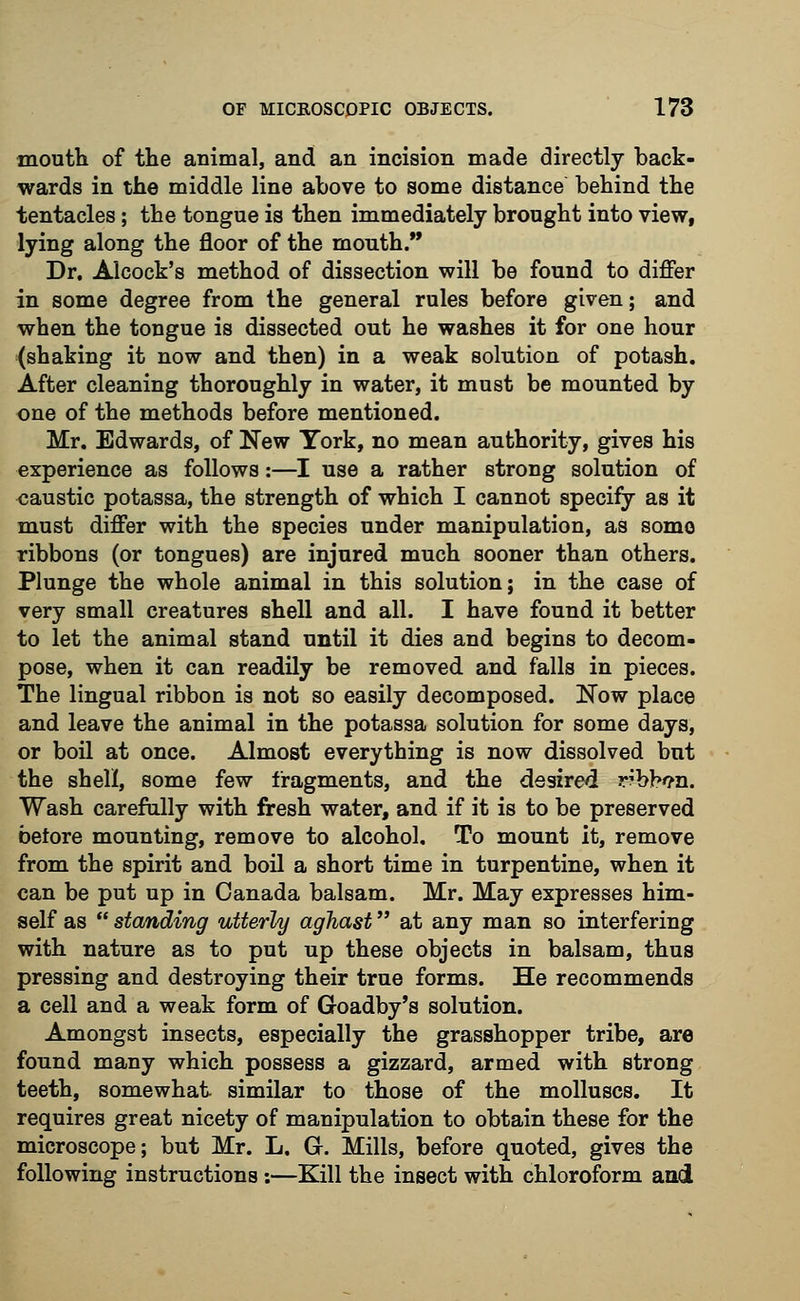 mouth of the animal, and an incision made directly back- wards in the middle line above to some distance behind the tentacles; the tongue is then immediately brought into view, lying along the floor of the mouth. Dr. Alcock's method of dissection will be found to differ in some degree from the general rules before given; and when the tongue is dissected out he washes it for one hour (shaking it now and then) in a weak solution of potash. After cleaning thoroughly in water, it must be mounted by one of the methods before mentioned. Mr. Edwards, of New York, no mean authority, gives his experience as follows:—I use a rather strong solution of caustic potassa, the strength of which I cannot specify as it must differ with the species under manipulation, as some ribbons (or tongues) are injured much sooner than others. Plunge the whole animal in this solution; in the case of very small creatures shell and all. I have found it better to let the animal stand until it dies and begins to decom- pose, when it can readily be removed and falls in pieces. The lingual ribbon is not so easily decomposed. Now place and leave the animal in the potassa solution for some days, or boil at once. Almost everything is now dissolved but the shell, some few fragments, and the desired rbb*?n. Wash carefully with fresh water, and if it is to be preserved before mounting, remove to alcohol. To mount it, remove from the spirit and boil a short time in turpentine, when it can be put up in Canada balsam. Mr. May expresses him- self as  standing utterly aghast at any man so interfering with nature as to put up these objects in balsam, thus pressing and destroying their true forms. He recommends a cell and a weak form of Goadby's solution. Amongst insects, especially the grasshopper tribe, are found many which possess a gizzard, armed with strong teeth, somewhat similar to those of the molluscs. It requires great nicety of manipulation to obtain these for the microscope; but Mr. L. G. Mills, before quoted, gives the following instructions :—Kill the insect with chloroform and