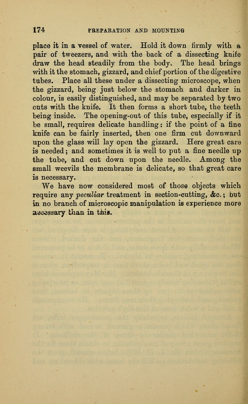 place it in a vessel of water. Hold it down firmly with a pair of tweezers, and with the back of a dissecting knife draw the head steadily from the body. The head brings with it the stomach, gizzard, and chief portion of the digestive tubes. Place all these under a dissecting microscope, when the gizzard, being just below the stomach and darker in colour, is easily distinguished, and may be separated by two cuts with the knife. It then forms a short tube, the teeth being inside. The opening-out of this tube, especially if it be small, requires delicate handling: if the point of a fine knife can be fairly inserted, then one firm cut downward upon the glass will lay open the gizzard. Here great care is needed; and sometimes it is well to put a fine needle up the tube, and cut down upon the needle. Among the small weevils the membrane is delicate, so that great care is necessary. We have now considered most of those objects which require any peculiar treatment in section-cutting, &c.; but in no branch of microscopic manipulation is experience more accessary than in this.