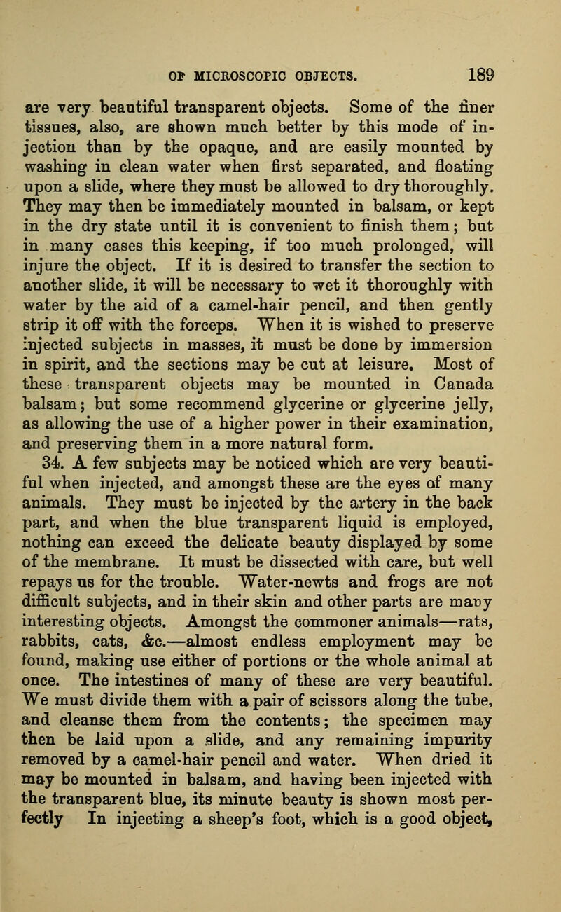 are very beautiful transparent objects. Some of the finer tissues, also, are shown much better by this mode of in- jection than by the opaque, and are easily mounted by washing in clean water when first separated, and floating upon a slide, where they must be allowed to dry thoroughly. They may then be immediately mounted in balsam, or kept in the dry state until it is convenient to finish them; but in many cases this keeping, if too much prolonged, will injure the object. If it is desired to transfer the section to another slide, it will be necessary to wet it thoroughly with water by the aid of a camel-hair pencil, and then gently strip it off with the forceps. When it is wished to preserve injected subjects in masses, it must be done by immersion in spirit, and the sections may be cut at leisure. Most of these transparent objects may be mounted in Canada balsam; but some recommend glycerine or glycerine jelly, as allowing the use of a higher power in their examination, and preserving them in a more natural form. 34. A few subjects may be noticed which are very beauti- ful when injected, and amongst these are the eyes of many animals. They must be injected by the artery in the back part, and when the blue transparent liquid is employed, nothing can exceed the delicate beauty displayed by some of the membrane. It must be dissected with care, but well repays us for the trouble. Water-newts and frogs are not difficult subjects, and in their skin and other parts are many interesting objects. Amongst the commoner animals—rats, rabbits, cats, &c.—almost endless employment may be found, making use either of portions or the whole animal at once. The intestines of many of these are very beautiful. We must divide them with a pair of scissors along the tube, and cleanse them from the contents; the specimen may then be laid upon a slide, and any remaining impurity removed by a camel-hair pencil and water. When dried it may be mounted in balsam, and having been injected with the transparent blue, its minute beauty is shown most per- fectly In injecting a sheep's foot, which is a good object,