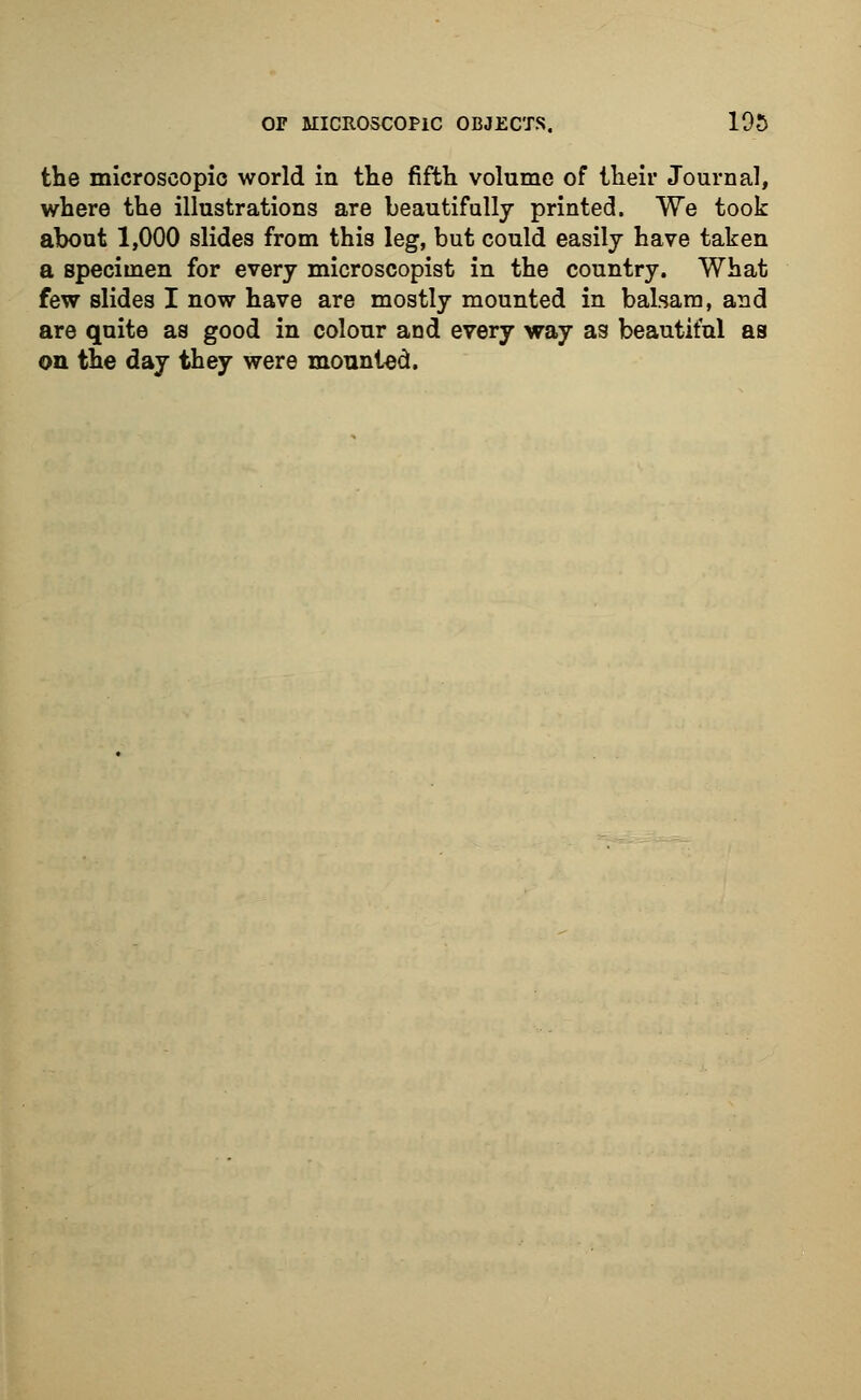 the microscopic world in the fifth volume of their Journal, where the illustrations are beautifully printed. We took about 1,000 slides from this leg, but could easily have taken a specimen for every microscopist in the country. What few slides I now have are mostly mounted in balsam, and are quite as good in colour and every way as beautiful as on the day they were mounted.