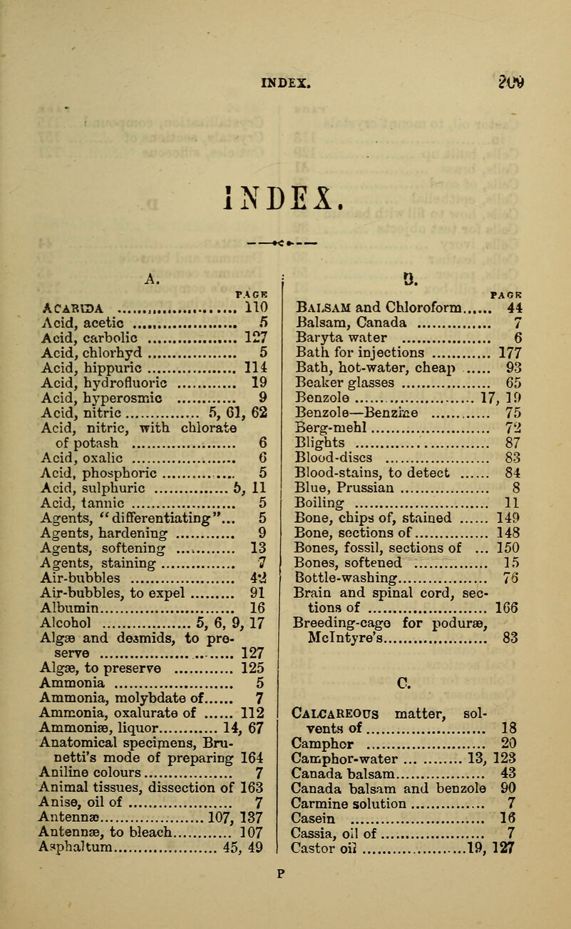 INDEX. A. TACK ACAR1DA „ 110 Acid, acetic 5 Acid, carbolic 127 Acid, chlorhyd 5 Acid, hippuric 114 Acid, hydrofluoric 19 Acid, hyperosmic 9 Acid, nitric 5, 61, 62 Acid, nitric, with chlorate of potash 6 Acid, oxalic 6 Acid, phosphoric 5 Acid, sulphuric 6, 11 Acid, tannic 5 Agents, differentiating... 5 Agents, hardening 9 Agents, softening 13 Agents, staining 7 Air-bubbles 4*2 Air-bubbles, to expel 91 Albumin 16 Alcohol 5, 6, 9,17 Algae and desmids, to pre- serve 127 Algae, to preserve 125 Ammonia 5 Ammonia, molybdate of 7 Ammonia, oxalurate of 112 Ammonias, liquor 14, 67 Anatomical specimens, Bru- netti's mode of preparing 164 Aniline colours 7 Animal tissues, dissection of 163 Anise, oil of 7 Antenna) 107, 137 Antennae, to bleach 107 A?phaltum 45, 49 0. PACK Balsam and Chloroform 44 Balsam, Canada 7 Baryta water 6 Bath for injections 177 Bath, hot-water, cheap 93 Beaker glasses 65 Benzole 17, 19 Benzole—Benzine 75 Berg-mehl 72 Blights 87 Blood-discs 83 Blood-stains, to detect 84 Blue, Prussian 8 Boiling 11 Bone, chips of, stained 149 Bone, sections of 148 Bones, fossil, sections of ... 150 Bones, softened 15 Bottle-washing 76 Brain and spinal cord, sec- tions of 166 Breeding-cago for podurae, Mclntyre's 83 C. Calcareous matter, sol- vents of 18 Camphor ., 20 Camphor-water 13, 123 Canada balsam 43 Canada balsam and benzole 90 Carmine solution 7 Casein 16 Cassia, oil of 7 Castor oil 19, 127