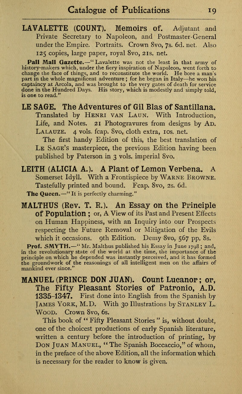 LAVALETTE (COUNT). Memoirs of. Adjutant and Private Secretary to Napoleon, and Postmaster-General under the Empire. Portraits. Crown 8vo, 7s. 6d. net. Also 125 copies, large paper, royal 8vo, 21s. net. Pall Mall Gazette.—Lavalette was not the least in that army of history-makers which, under the fiery inspiration of Napoleon, went forth to change the face of things, and to reconstitute the world. He bore a man's part in the whole magnificent adventure ; for he began in Italy—-he won his captaincy at Areola, and was brought to the very gates of death for service done in the Hundred Days. His story, which is modestly and simply told, is one to read. LE SAGE. The Adventures of Gil Bias of Santillana. Translated by Henri van Laun. With Introduction, Life, and Notes. 21 Photogravures from designs by Ad. Lalauze. 4 vols. fcap. 8vo, cloth extra, 10s. net. The first handy Edition of this, the best translation of Le Sage's masterpiece, the previous Edition having been published by Paterson in 3 vols, imperial 8vo. LEITH (ALICIA A.). A Plant of Lemon Verbena. A Somerset Idyll. With a Frontispiece by Warne Browne. Tastefully printed and bound. Fcap. 8vo, 2s. 6d. The Queen.— It is perfectly charming. MALTHUS (Rev. T. R.). An Essay on the Principle Of Population ; or, A View of its Past and Present Effects on Human Happiness, with an Inquiry into our Prospects respecting the Future Removal or Mitigation of the Evils which it occasions. 9th Edition. Demy 8vo, 567 pp. 8s. Prof. SMYTH.— Mr. Malthus published his Essay in June 1798 ; and, in the revolutionary state of the world at the time, the importance of the principle on which he depended was instantly perceived, and it has formed the groundwork of the reasonings of all intelligent men on the affairs of mankind ever since. MANUEL (PRINCE DON JUAN). Count Lueanor; or, The Fifty Pleasant Stories of Patronio, A.D. 1335-1347. First done into English from the Spanish by James York, M.D. With 30 Illustrations by Stanley L. Wood. Crown 8vo, 6s. This book of  Fifty Pleasant Stories  is, without doubt, one of the choicest productions of early Spanish literature, written a century before the introduction of printing, by Don Juan Manuel, The Spanish Boccaccio, of whom, in the preface of the above Edition, all the information which is necessary for the reader to know is given.