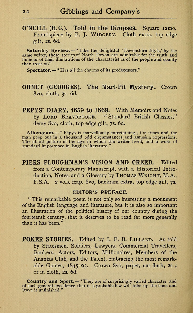 O'NEILL (H.C.). Told in the Dimpses. Square i2mo. Frontispiece by F. J. Widgery. Cloth extra, top edge gilt, 2s. 6d. Saturday Review.—Like the delightful 'Devonshire Idyls,' by the same writer, these stories of North Devon are admirable for the truth and humour of their illustrations of the characteristics of the people and county they treat of. Spectator.— Has all the charms of its predecessors. OHNET (GEORGES). The Marl-Pit Mystery. Crown 8vo, cloth, 3s. 6d. PEPYS' DIARY, 1659 to 1669. With Memoirs and Notes by Lord Braybrooke. Standard British Classics, demy 8vo, cloth, top edge gilt, 7s. 6d. Athenaeum.—Pepys is marvellously entertaining; the times and the man peep out in a thousand odd circumstances and amusing expressions. The ablest picture of the age in which the writer lived, and a work of standard importance in English literature. PIERS PLOUGHMAN'S VISION AND CREED. Edited from a Contemporary Manuscript, with a Historical Intro- duction, Notes, and a Glossary by Thomas Wright, M.A., F.S.A. 2 vols. fcap. 8vo, buckram extra, top edge gilt, 7s. EDITOR'S PREFACE. This remarkable poem is not only so interesting a monument of the English language and literature, but it is also so important an illustration of the political history of our country during the fourteenth century, that it deserves to be read far more generally than it has been. POKER STORIES. Edited by J. F. B. Lillard. As told by Statesmen, Soldiers, Lawyers, Commercial Travellers, Bankers, Actors, Editors, Millionaires, Members of the Ananias Club, and the Talent, embracing the most remark- able Games, 1845-95. Crown 8vo, paper, cut flush, 2s.; or in cloth, 2s. 6d. Country and Sport.—They are of surprisingly varied character, and of such general excellence that it is probable few will take up the book and leave it unfinished.