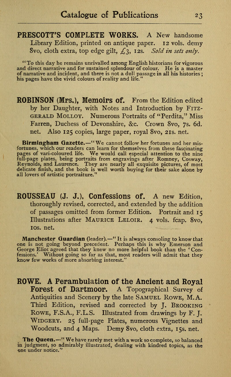 PRESCOTT'S COMPLETE WORKS. A New handsome Library Edition, printed on antique paper. 12 vols, demy 8vo, cloth extra, top edge gilt, £3, 12s. Sold in sets only. '' To this day he remains unrivalled among English historians for vigorous and direct narrative and for sustained splendour of colour. He is a master of narrative and incident, and there is not a dull passage in all his histories ; his pages have the vivid colours of reality and life. ROBINSON (Mrs,), Memoirs Of. From the Edition edited by her Daughter, with Notes and Introduction by Fitz- gerald Molloy. Numerous Portraits of Perdita, Miss Farren, Duchess of Devonshire, &c. Crown 8vo, 7s. 6d. net. Also 125 copies, large paper, royal 8vo, 21s. net. Birmingham Gazette.—We cannot follow her fortunes and her mis- fortunes, which our readers can learn for themselves from these fascinating pages of vari-coloured life. We would call especial attention to the nine full-page plates, being portraits from engravings after Romney, Cosway, Reynolds, and Laurence. They are nearly all exquisite pictures, of most delicate finish, and the book is well worth buying for their sake alone by all lovers of artistic portraiture. ROUSSEAU (J. J.), Confessions Of. A new Edition, thoroughly revised, corrected, and extended by the addition of passages omitted from former Edition. Portrait and 15 Illustrations after Maurice Leloir. 4 vols. fcap. 8vo, 1 os. net. Manchester Guardian (leader).— It is always consoling to know that one is not going beyond precedent. Perhaps this is why Emerson and George Eliot agreed that they knew no more helpful book than the ' Con- fessions.' Without going so far as that, most readers will admit that they know few works of more absorbing interest. ROWE. A Perambulation of the Ancient and Royal Forest Of Dartmoor. A Topographical Survey of Antiquities and Scenery by the late Samuel Rowe, M.A. Third Edition, revised and corrected by J. Brooking Rowe, F.S.A., F.L.S. Illustrated from drawings by F. J. Widgery. 25 full-page Plates, numerous Vignettes and Woodcuts, and 4 Maps. Demy 8vo, cloth extra, 15s. net. The Queen.— We have rarely met with a work so complete, so balanced in judgment, so admirably illustrated, dealing with kindred topics, as the one under notice.