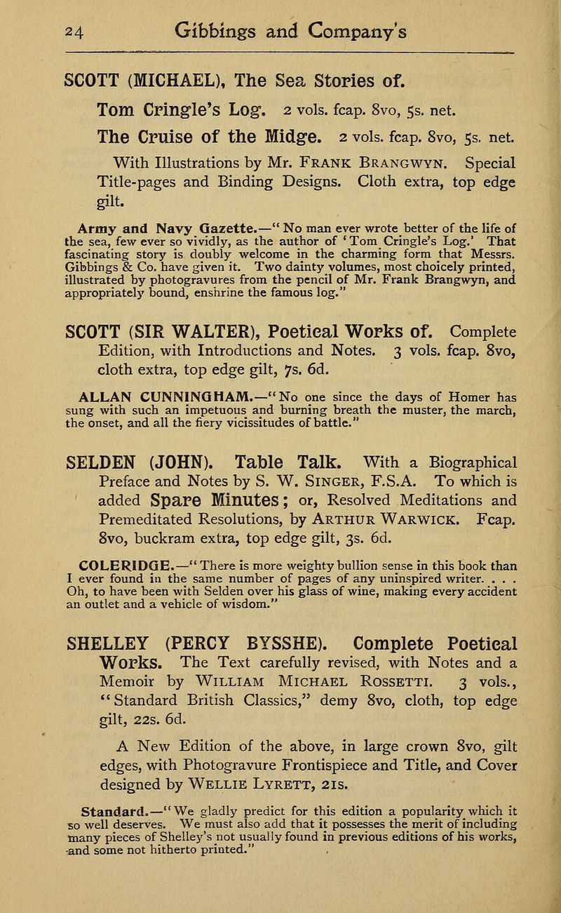 SCOTT (MICHAEL), The Sea Stories of. Tom Cringle's Log. 2 vols. fcap. 8vo, 5s. net. The Cruise of the Midge. 2 vols. fcap. 8vo, 5s. net. With Illustrations by Mr. Frank Brangwyn. Special Title-pages and Binding Designs. Cloth extra, top edge gilt. Army and Navy Gazette.— No man ever wrote better of the life of the sea, few ever so vividly, as the author of ' Tom Cringle's Log.' That fascinating story is doubly welcome in the charming form that Messrs. Gibbings & Co. have given it. Two dainty volumes, most choicely printed, illustrated by photogravures from the pencil of Mr. Frank Brangwyn, and appropriately bound, enshrine the famous log. SCOTT (SIR WALTER), Poetical Works of. Complete Edition, with Introductions and Notes. 3 vols. fcap. 8vo, cloth extra, top edge gilt, 7s. 6d. ALLAN CUNNINGHAM.—No one since the days of Homer has sung with such an impetuous and burning breath the muster, the march, the onset, and all the fiery vicissitudes of battle. SELDEN (JOHN). Table Talk. With a Biographical Preface and Notes by S. W. Singer, F.S.A. To which is added Spare Minutes; or, Resolved Meditations and Premeditated Resolutions, by Arthur Warwick. Fcap. 8vo, buckram extra, top edge gilt, 3s. 6d. COLERIDGE.— There is more weighty bullion sense in this book than I ever found in the same number of pages of any uninspired writer. . . . Oh, to have been with Selden over his glass of wine, making every accident an outlet and a vehicle of wisdom. SHELLEY (PERCY BYSSHE). Complete Poetieal Works. The Text carefully revised, with Notes and a Memoir by William Michael Rossetti. 3 vols., Standard British Classics, demy 8vo, cloth, top edge gilt, 22s. 6d. A New Edition of the above, in large crown 8vo, gilt edges, with Photogravure Frontispiece and Title, and Cover designed by Wellie Lyrett, 21s. Standard.—We gladly predict for this edition a popularity which it so well deserves. We must also add that it possesses the merit of including many pieces of Shelley's not usually found in previous editions of his works, •and some not hitherto printed.