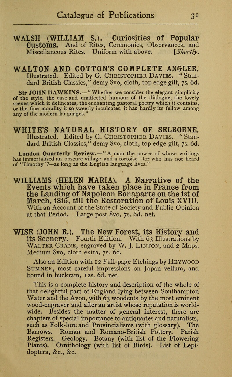 WALSH (WILLIAM S.). Curiosities of Popular Customs. And of Rites, Ceremonies, Observances, and Miscellaneous Rites. Uniform with above. [Shortly. WALTON AND COTTON'S COMPLETE ANGLER. Illustrated. Edited by G. Christopher Davibs.  Stan- dard British Classics, demy 8vo, cloth, top edge gilt, 7s. 6d. Sir JOHN HAWKINS.—Whether we consider the elegant simplicity of the style, the ease and unaffected humour of the dialogue, the lovely scenes which it delineates, the enchanting pastoral poetry which it contains, or the fine morality it so sweetly inculcates, it has hardly its fellow among any of the modern languages. WHITE'S NATURAL HISTORY OF SELBORNE. Illustrated. Edited by G. Christopher Davies.  Stan- dard British Classics, demy 8vo, cloth, top edge gilt, 7s. 6d. London Quarterly Review.—A man the powsr of whose writings has immortalised an obscure village and a tortoise—for who has not heard of ' Timothy' ?—as long as the English language lives. WILLIAMS (HELEN MARIA). A Narrative of the Events which have taken place in France from the Landing* of Napoleon Bonaparte on the 1st of March, 1815, till the Restoration of Louis XVIII. With an Account of the State of Society and Public Opinion at that Period. Large post 8vo, 7s. 6d. net. WISE (JOHN R.). The New Forest, its History and its Scenery. Fourth Edition. With 63 Illustrations by Walter Crane, engraved by W. J. Linton, and 2 Maps. Medium 8vo, cloth extra, 7s. 6d. Also an Edition with 12 Full-page Etchings by Heywood Sumner, most careful impressions on Japan vellum, and bound in buckram, 12s. 6d. net. This is a complete history and description of the whole of that delightful part of England lying between Southampton Water and the Avon, with 63 woodcuts by the most eminent wood-engraver and after an artist whose reputation is world- wide. Besides the matter of general interest, there are chapters of special importance to antiquaries and naturalists, such as Folk-lore and Provincialisms (with glossary). The Barrows. Roman and Romano-British Pottery. Parish Registers. Geology. Botany (with list of the Flowering Plants). Ornithology (with list of Birds). List of Lepi- doptera, &c, &c.