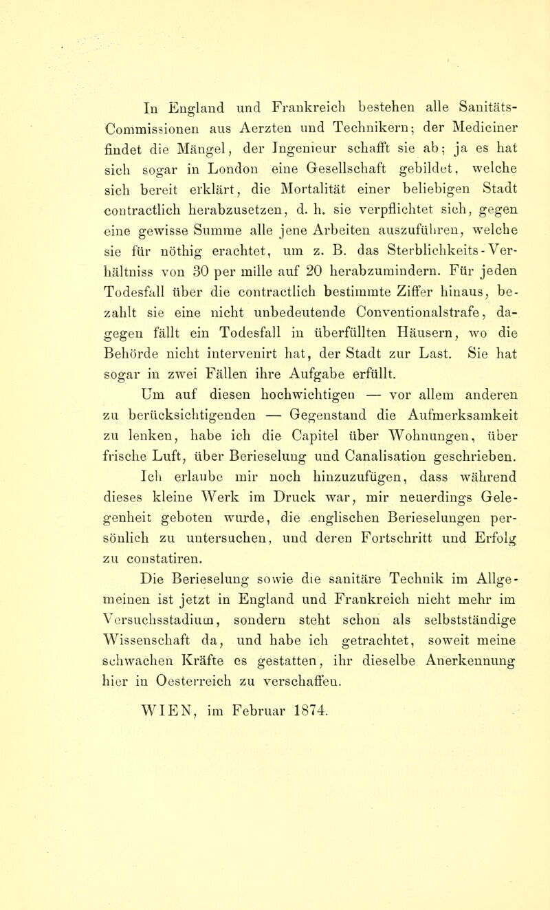 In England und Frankreich bestehen alle Sanitäts- Commissionen aus Aerzten und Technikern; der Mediciner findet die Mängel, der Ingenieur schafft sie ab; ja es hat sich sogar in London eine Gesellschaft gebildet, welche sich bereit erklärt, die Mortalität einer beliebigen Stadt contracthch herabzusetzen, d. h. sie verpflichtet sich, gegen eine gewisse Summe alle jene Arbeiten auszuführen, welche sie für nöthig erachtet, um z. B. das Sterblichkeits-Ver- hältniss von 30 per mille auf 20 herabzumindern. Für jeden Todesfall über die contractlich bestimmte Ziffer hinaus, be- zahlt sie eine nicht unbedeutende Conventionalstrafe, da- gegen fällt ein Todesfall in überfüllten Häusern, wo die Behörde nicht intervenirt hat, der Stadt zur Last. Sie hat sogar in zwei Fällen ihre Aufgabe erfüllt. Um auf diesen hochwichtigeu — vor allem anderen zu berücksichtigenden — Gegenstand die Aufmerksamkeit zu lenken, habe ich die Capitel über Wohnungen, über frische Luft, über Berieselung und Canalisation geschrieben. Icli erlaube mir noch hinzuzufügen, dass während dieses kleine Werk im Druck war, mir neuerdings Gele- genheit geboten wurde, die englischen Berieselungen per- sönlich zu untersuchen, und deren Fortschritt und Erfolg zu constatiren. Die Berieselung sowie die sanitäre Technik im Allge- meinen ist jetzt in England und Frankreich nicht mehr im Vcrsuchsstadium, sondern steht schon als selbstständige Wissenschaft da, und habe ich getrachtet, soweit meine schwachen Kräfte es gestatten, ihr dieselbe Anerkennung hier in Oesterreich zu verschaffen. WIEN, im Februar 1874.