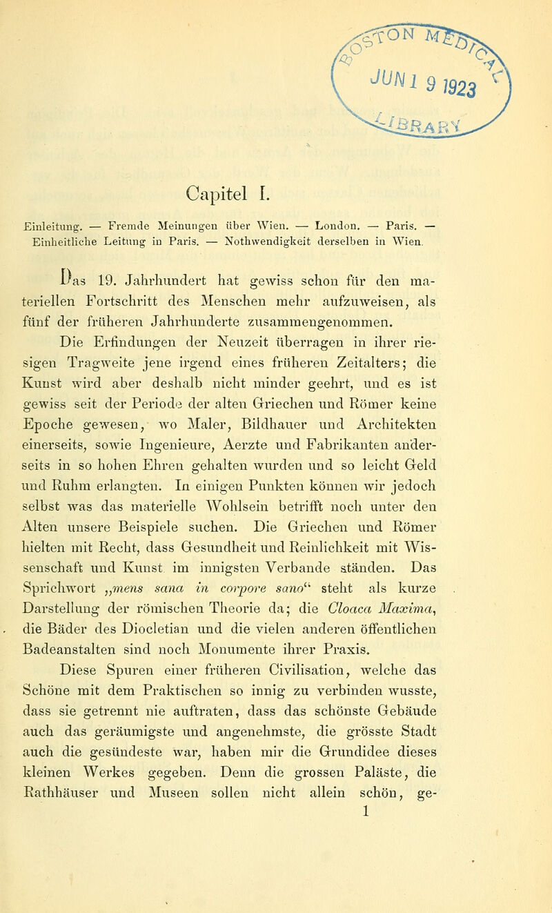 Einleitung. — Fremde Meinungen über Wien. — London. — Paris. — Einheitliche Leitung in Paris. — Nothvvendigkeit derselben in Wien. 1/as 19. Jahrhundert hat gewiss schon für den ma- teriellen Fortschritt des Menschen mehr aufzuweisen, als fünf der früheren Jahrhunderte zusammengenommen. Die Erfindungen der Neuzeit überragen in ihrer rie- sigen Tragweite jene irgend eines früheren Zeitalters; die Kunst wird aber deshalb nicht minder geehrt, und es ist gewiss seit der Periode der alten Griechen und Römer keine Epoche gewesen, wo Maler, Bildhauer und Architekten einerseits, sowie Ingenieure, Aerzte und Fabrikanten ander- seits in so hohen Ehren gehalten wurden und so leicht Geld und Ruhm erlangten. In einigen Punkten können wir jedoch selbst was das materielle Wohlsein betrifft noch unter den Alten unsere Beispiele suchen. Die Griechen und Römer hielten mit Recht, dass Gesundheit und Reinlichkeit mit Wis- senschaft und Kunst im innigsten Verbände ständen. Das Sprichwort „mens sana in corpore sano^ steht als kurze Darstellung der römischen Theorie da; die Gloaca Maxima, die Bäder des Diocletian und die vielen anderen öffentlichen Badeanstalten sind noch Monumente ihrer Praxis. Diese Spuren einer früheren Civilisation, welche das Schöne mit dem Praktischen so innig zu verbinden wusste, dass sie getrennt nie auftraten, dass das schönste Gebäude auch das geräumigste und angenehmste, die grösste Stadt auch die gesündeste war, haben mir die Grundidee dieses kleinen Werkes gegeben. Denn die grossen Paläste, die Rathhäuser und Museen sollen nicht allein schön, ge- 1