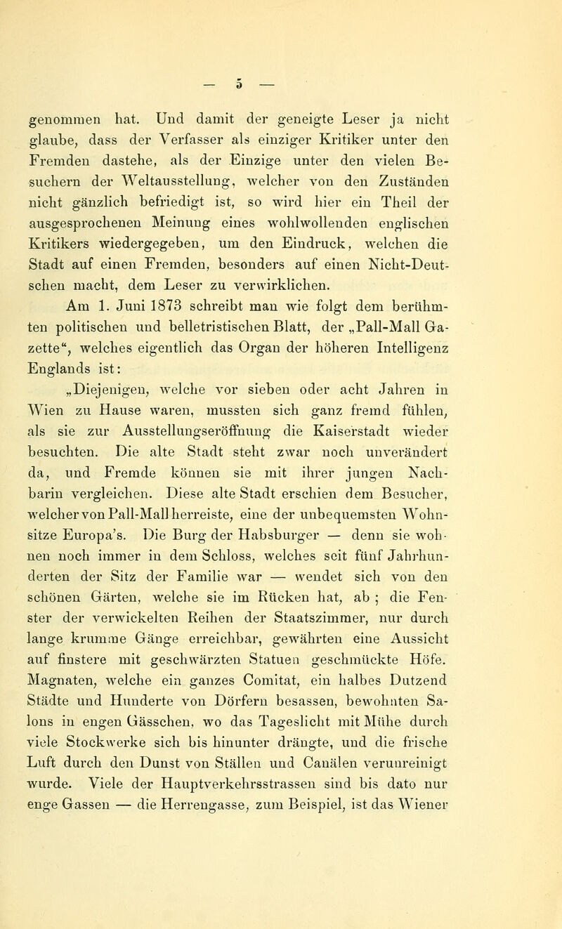 genommen hat. Und damit der geneigte Leser ja nicht glaube, dass der Verfasser als einziger Kritiker unter den Fremden dastehe, als der Einzige unter den vielen Be- suchern der Weltausstellung, Avelcher von den Zuständen nicht gänzlich befriedigt ist, so wird hier ein Theil der ausgesprochenen Meinung eines wohlwollenden englischen Kritikers wiedergegeben, um den Eindruck, welchen die Stadt auf einen Fremden, besonders auf einen Nicht-Deut- schen macht, dem Leser zu vervA'irklichen. Am 1. Juni 1873 schreibt man wie folgt dem berühm- ten politischen und belletristischen Blatt, der „Pall-Mall Ga- zette, welches eigentlich das Organ der höheren Intelligenz Englands ist: „Diejenigen, welche vor sieben oder acht Jahren in Wien zu Hause waren, mussten sieh ganz fremd fühlen, als sie zur Ausstellungseröffmmg die Kaiserstadt wieder besuchten. Die alte Stadt steht zwar noch unverändert da, und Fremde können sie mit ihrer jungen Nach- barin vergleichen. Diese alte Stadt erschien dem Besucher, welcher von Pall-Mall herreiste, eine der unbequemsten Wohn- sitze Europa's. Die Burg der Habsburger — denn sie woh- nen noch immer in dem Schloss, welches seit fünf Jahrhun- derten der Sitz der Familie war — wendet sich von den schönen Gärten, welche sie im Rücken hat, ab ; die Fen- ster der verwickelten Reihen der Staatszimmer, nur durch lange krumme Gänge erreichbar, gewährten eine Aussicht auf finstere mit geschwärzten Statuen geschmückte Höfe. Magnaten, welche ein ganzes Comitat, ein halbes Dutzend Städte und Hunderte von Dörfern besassen, bewohnten Sa- lons in engen üässchen, wo das Tageslicht mit Mühe durch viele Stockwerke sich bis hinunter drängte, und die frische Luft durch den Dunst von Ställen und Cauälen verunreinigt wurde. Viele der Hauptverkehrsstrasseu sind bis dato nur enge Gassen — die Herrengasse, zum Beispiel, ist das Wiener