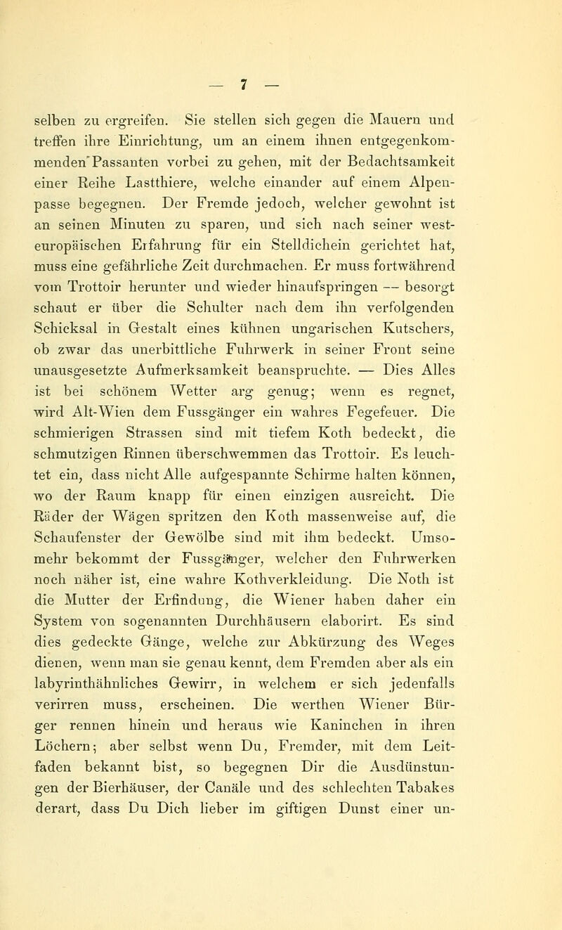 selben zu ergreifen. Sie stellen sich gegen die Mauern und treffen ihre Einrichtung, um an einem ihnen entgegenkom- menden'Passanten vorbei zu gehen, mit der Bedachtsamkeit einer Reihe Lastthiere, welche einander auf einem Alpen- passe begegnen. Der Fremde jedoch, welcher gewohnt ist an seinen Minuten zu spareu, und sich nach seiner west- europäischen Erfahrung für ein Stelldichein gerichtet hat, muss eine gefährliche Zeit durchmachen. Er muss fortwährend vom Trottoir herunter und wieder hinaufspringen — besorgt schaut er über die Schulter nach dem ihn verfolgenden Schicksal in Gestalt eines kühnen ungarischen Kutschers, ob zwar das unerbittliche Fuhrwerk in seiner Front seine unausgesetzte Aufmerksamkeit beanspruchte. — Dies Alles ist bei schönem Wetter arg genug; wenn es regnet, wird Alt-Wien dem Fussgänger ein wahres Fegefeuer, Die schmierigen Strassen sind mit tiefem Koth bedeckt, die schmutzigen Rinnen überschwemmen das Trottoir. Es leuch- tet ein, dass nicht Alle aufgespannte Schirme halten können, wo der Raum knapp für einen einzigen ausreicht. Die Räder der Wägen spritzen den Koth massenweise auf, die Schaufenster der Gewölbe sind mit ihm bedeckt. Umso- mehr bekommt der Fussgätoger, welcher den Fuhrwerken noch näher ist, eine wahre Kothverkleidung. Die Noth ist die Mutter der Erfindung, die Wiener haben daher ein System von sogenannten Durchhäusern elaborirt. Es sind dies gedeckte Gänge, welche zur Abkürzung des Weges dienen, wenn man sie genau kennt, dem Fremden aber als ein labyrinthähnliches Gewirr, in welchem er sich jedenfalls verirren muss, erscheinen. Die werthen Wiener Bür- ger rennen hinein und heraus wie Kaninchen in ihren Löchern5 aber selbst wenn Du, Fremder, mit dem Leit- faden bekannt bist, so begegnen Dir die Ausdünstun- gen der Bierhäuser, der Canäle und des schlechten Tabakes derart, dass Du Dich lieber im giftigen Dunst einer un-