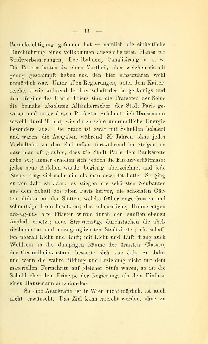 Berücksichtigung gefunden hat — nämlich die einheitliche Durchführung eines vollkommen ausgearbeiteten Planes für Stadtverbesserungeu, Localbahnen, Canalisirung u. s. w. Die Pariser hatten da einen Vortheil, über welchen sie oft genug geschimpft haben und den hier einzuführen wohl unmöglich war. Unter allen Regierungen, unter dem Kaiser- reiche, sowie während der Herrschaft des ßürgerkönigs und dem Regime des Herrn Thiers sind die Präfecten der Seine die beinahe absoluten Alleinherrscher der Stadt Paris ge- wesen und unter diesen Präfecten zeichnet sich Haussmann sowohl durch Talent, wie durch seine unermüdliche Energie besonders aus. Die Stadt ist zwar mit Schulden belastet und waren die Ausgaben während 20 Jahren ohne jedes Verhältniss zu den Einkünften fortwährend im Steigen, so dass man oft glaubte, dass die Stadt Paris dem Bankerotte nahe sei; immer erholten sich jedoch die Finanz Verhältnisse; jedes neue Anlehen wurde begierig überzeichnet und jede Steuer trug viel mehr ein als man erwartet hatte. So ging es von Jahr zu Jahr; es stiegen die schönsten Neubauten aus dem Schutt des alten Paris hervor, die schönsten Gär- ten blühten an den Stätten, welche früher enge Gassen und schmutzige Höfe besetzten; das scheussliche, Hühneraugen erzeugende alte Pflaster wurde durch den sanften ebenen Asphalt ersetzt; neue Strassenzüge durchstachen die übel- riechendsten und unzugänglichsten Stadtviertel; sie schaff- ten überall Licht und Luft; mit Licht und Luft drang auch Wohlsein in die dumpfigen Räume der ärmsten Classen, der Gesundheitszustand besserte sich von Jahr zu Jahr, und wenn die wahre Bildung und Erziehung nicht mit dem materiellen Fortschritt auf gleicher Stufe waren, so ist die Schuld eher dem Principe der Regierung, als dem Einfluss eines Haussmann aufzubürden. So eine Autokratie ist in Wien nicht möglich, ist auch nicht erwünscht. Das Ziel kann erreicht werden, ohne zu