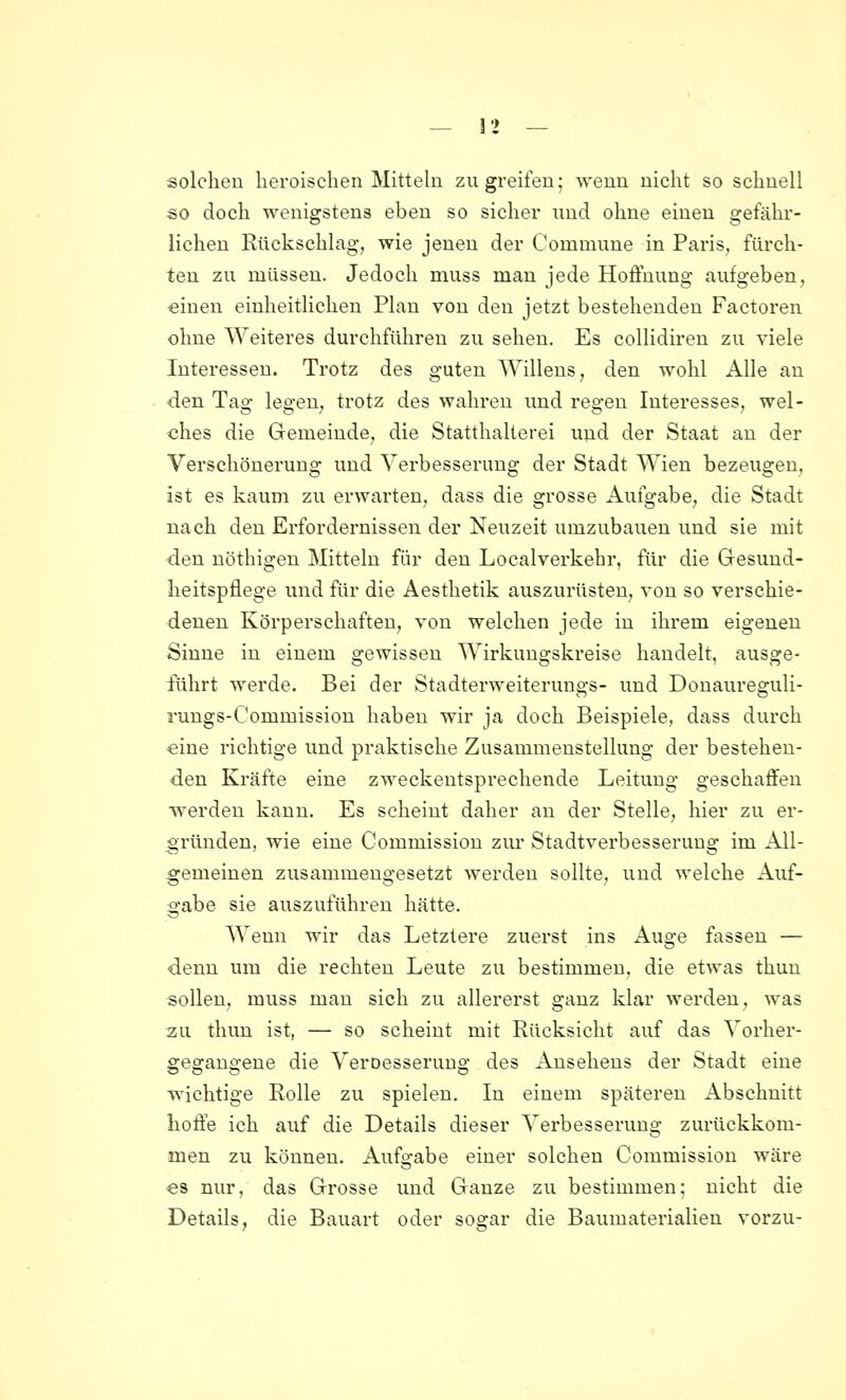 solchen heroischen Mitteln zugreifen; wenn nicht so schnell so doch wenigstens eben so sicher nnd ohne einen gefähr- lichen Rückschlag, wie jenen der Commune in Paris, fürch- ten zu müssen. Jedoch muss man jede Hoffnung aufgeben, «inen einheitlichen Plan von den jetzt bestehenden Factoren ohne Weiteres durchführen zu sehen. Es collidiren zu viele Interessen. Trotz des guten Willens, den wohl Alle au den Tag legen, trotz des wahren und regen Interesses, wel- ches die Gemeinde, die Statthalterei und der Staat an der Verschönerung und Verbesserung der Stadt Wien bezeugen, ist es kaum zu erwarten, dass die grosse Aufgabe, die Stadt nach den Erfordernissen der Neuzeit umzubauen und sie mit den nöthigen Mitteln für den Localverkehr, für die Gesund- heitspflege und für die Aesthetik auszurüsten, von so verschie- denen Körperschaften, von welchen jede in ihrem eigenen Sinne in einem gewissen Wirkungskreise handelt, ausge- führt werde. Bei der Stadterweiterungs- und Donaureguli- rungs-Commission haben wir ja doch Beispiele, dass durch «ine richtige und praktische Zusammenstellung der bestehen- den Kräfte eine zweckentsprechende Leitung geschaffen werden kann. Es scheint daher an der Stelle, hier zu er- gründen, wie eine Commission zur Stadtverbesserung im All- gemeinen zusammengesetzt werden sollte, und welche Auf- gabe sie auszuführen hätte. Wenn wir das Letztere zuerst ins Aus-e fassen — denn um die rechten Leute zu bestimmen, die etwas thun sollen, muss man sich zu allererst o-auz klar werden, was zu thun ist, — so scheint mit Rücksicht auf das Vorher- gegangene die Veroesserung des Ansehens der Stadt eine wichtige Rolle zu spielen. In einem späteren Abschnitt hoffe ich auf die Details dieser Verbesserung zurückkom- men zu können. Aufgabe einer solchen Commission wäre ■es nur, das Grosse und Ganze zu bestimmen; nicht die Details, die Bauart oder sogar die Baumaterialien vorzu-