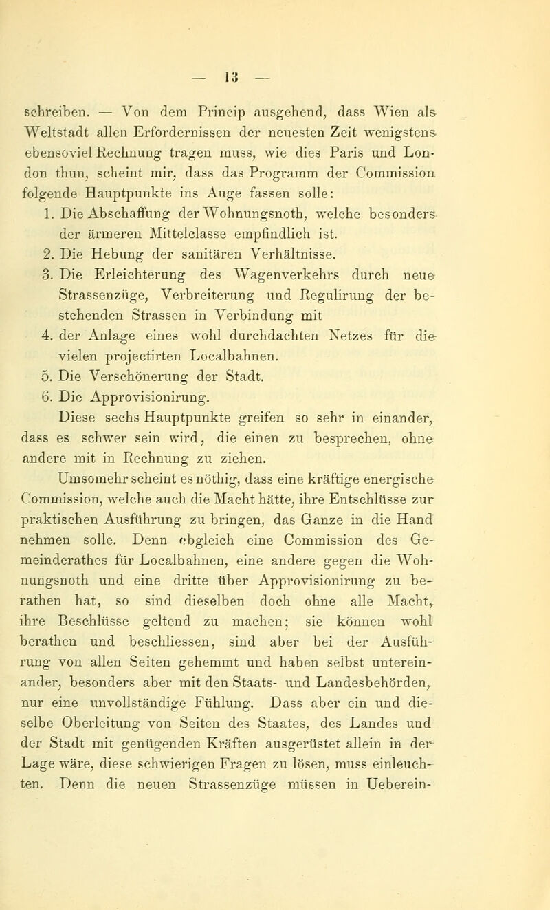 schreiben. — Von dem Princip ausgehend, dass Wien als Weltstadt allen Erfordernissen der neuesten Zeit wenigstens ebensoviel Rechnung tragen muss, wie dies Paris und Lon- don thun, scheint mir, dass das Programm der Commission folgende Hauptpunkte ins Auge fassen solle: 1. Die Abschaffung der Wohnungsnoth, welche besonders der ärmeren Mitteiclasse empfindlich ist. 2. Die Hebung der sanitären Verhältnisse. 3. Die Erleichterung des Wagenverkehrs durch neue Strassenzüge, Verbreiterung und Regulirung der be- stehenden Strassen in Verbindung mit 4. der Anlage eines wohl durchdachten Netzes für die vielen projectirten Localbahnen. 5. Die Verschönerung der Stadt. 6. Die Approvisionirung. Diese sechs Hauptpunkte greifen so sehr in einander^, dass es schwer sein wird, die einen zu besprechen, ohne andere mit in Rechnung zu ziehen. ümsomehr scheint es nöthig, dass eine kräftige energische Commission, welche auch die Macht hätte, ihre Entschlüsse zur praktischen Ausführung zu bringen, das Ganze in die Hand nehmen solle. Denn obgleich eine Commission des Ge- meinderathes für Localbahnen, eine andere gegen die Woh- nungsnoth und eine dritte über Approvisionirung zu be- rathen hat, so sind dieselben doch ohne alle Machte ihre Beschlüsse geltend zu machen; sie können wohl berathen und beschliessen, sind aber bei der Ausfüh- i'ung von allen Seiten gehemmt und haben selbst unterein- ander, besonders aber mit den Staats- und Landesbehörden,, nur eine unvollständige Fühlung. Dass aber ein und die- selbe Oberleitung von Seiten des Staates, des Landes und der Stadt mit genügenden Kräften ausgerüstet allein in der Lage wäre, diese schwierigen Fragen zu lösen, muss einleuch- ten. Denn die neuen Strassenzüge müssen in Ueberein-