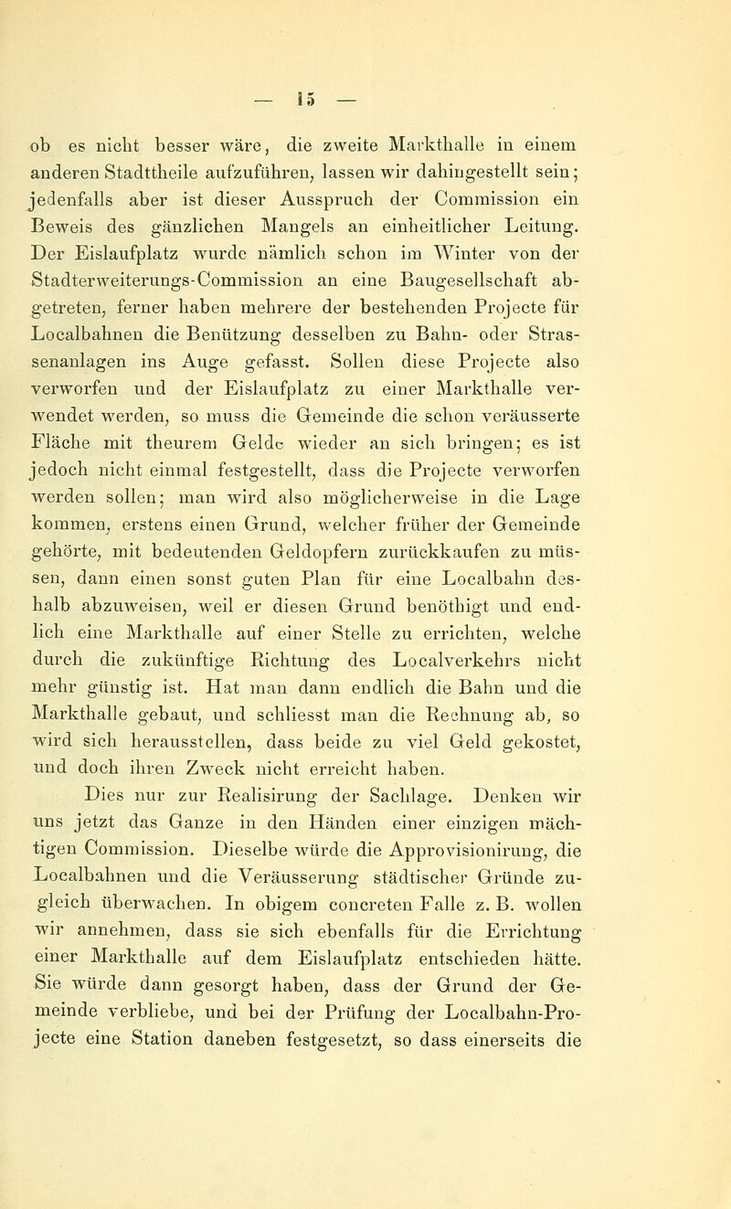 ob es nicht besser wäre, die zweite Markthalle iu einem anderen Stadttheile aufzuführen, lassen wir dahingestellt sein; jedenfalls aber ist dieser Ausspruch der Comraission ein Beweis des gänzlichen Mangels an einheitlicher Leitung. Der Eislaufplatz wurde nämlich schon im Winter von der Stadterweiterungs-Commission an eine Baugesellschaft ab- getreten, ferner haben mehrere der bestehenden Projecte für Localbahnen die Benützung desselben zu Bahn- oder Stras- senanlagen ins Auge gefasst. Sollen diese Projecte also verworfen und der Eislaufplatz zu einer Markthalle ver- wendet werden, so muss die Gemeinde die schon veräusserte Fläche mit theurem Geldc wieder an sich bringen; es ist jedoch nicht einmal festgestellt, dass die Projecte verworfen werden sollen; man wird also möglicherweise in die Lage kommen, erstens einen Grund, welcher früher der Gemeinde gehörte, mit bedeutenden Geldopfern zurückkaufen zu müs- sen, dann einen sonst guten Plan für eine Localbahn des- halb abzuweisen, weil er diesen Grund benöthigt und end- lich eine Markthalle auf einer Stelle zu errichten, welche durch die zukünftige Richtung des Localverkehrs nicht mehr günstig ist. Hat man dann endlich die Bahn und die Markthalle gebaut, und schliesst man die Rechnung ab, so wird sich herausstellen, dass beide zu viel Geld gekostet, und doch ihren Zweck nicht erreicht haben. Dies nur zur Realisirung der Sachlage. Denken wir uns jetzt das Ganze in den Händen einer einzigen mäch- tigen Commission. Dieselbe würde die Approvisionirung, die Localbahnen und die Veräusserung städtischer Gründe zu- gleich überwachen. In obigem concreten Falle z. B. wollen wir annehmen, dass sie sich ebenfalls für die Errichtung einer Markthalle auf dem Eislaufplatz entschieden hätte. Sie würde dann gesorgt haben, dass der Grund der Ge- meinde verbliebe, und bei der Prüfung der Localbahn-Pro- jecte eine Station daneben festgesetzt, so dass einerseits die