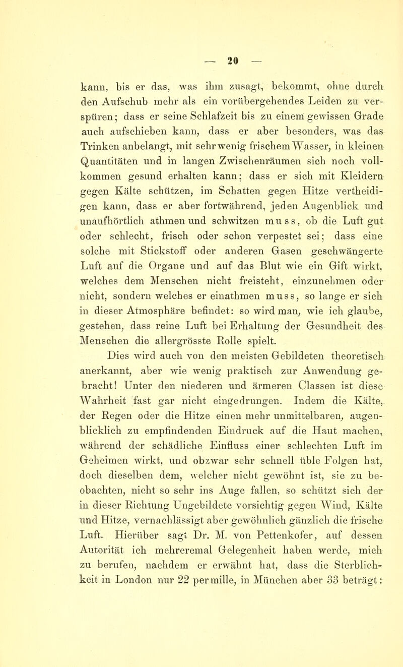 kann, bis er das, was ihm zusagt, bekommt, ohne durch den Aufschub mehr als ein vorübergehendes Leiden zu ver- spüren ; dass er seine Schlafzeit bis zu einem gewissen Grade auch aufschieben kann, dass er aber besonders, was das Trinken anbelangt, mit sehr wenig frischem Wasser, in kleinen Quantitäten und in langen Zwischenräumen sich noch voll- kommen gesund erhalten kann; dass er sich mit Kleidern gegen Kälte schützen, im Schatten gegen Hitze vertheidi- gen kann, dass er aber fortwährend, jeden Augenblick und unaufhörtlich athmen und schwitzen m u s s, ob die Luft gut oder schlecht, frisch oder schon verpestet sei; dass eine solche mit Stickstoff oder anderen Gasen geschwängerte Luft auf die Organe und auf das Blut wie ein Gift wirkt, welches dem Menschen nicht freisteht, einzunehmen oder nicht, sondern welches er einathmen muss, so lange er sich in dieser Atmosphäre befindet: so wird man^ wie ich glaube, gestehen, dass reine Luft bei Erhaltung der Gesundheit des Menschen die allergrösste Rolle spielt. Dies wird auch von den meisten Gebildeten theoretisch anerkannt, aber wie wenig praktisch zur Anwendung ge- bracht! Unter den niederen und ärmeren Classen ist diese Wahrheit fast gar nicht eingedrungen. Indem die Kälte, der Regen oder die Hitze einen mehr unmittelbaren^, augen- blicklich zu empfindenden Eindruck auf die Haut machen, während der schädliche Einfluss einer schlechten Luft im Geheimen wirkt, und obzwar sehr schnell üble Folgen hat, doch dieselben dem, welcher nicht gewöhnt ist, sie zu be- obachten, nicht so sehr ins Auge fallen, so schützt sich der in dieser Richtung Ungebildete vorsichtig gegen Wind, Kälte und Hitze, vernachlässigt aber gewöhnlich gänzlich die frische Luft. Hierüber sagt Dr. M. von Pettenkofer, auf dessen Autorität ich mehreremal Gelegenheit haben werde, mich zu berufen, nachdem er erwähnt hat, dass die Sterblich- keit in London nur 22 permille, in München aber 33 beträgt: