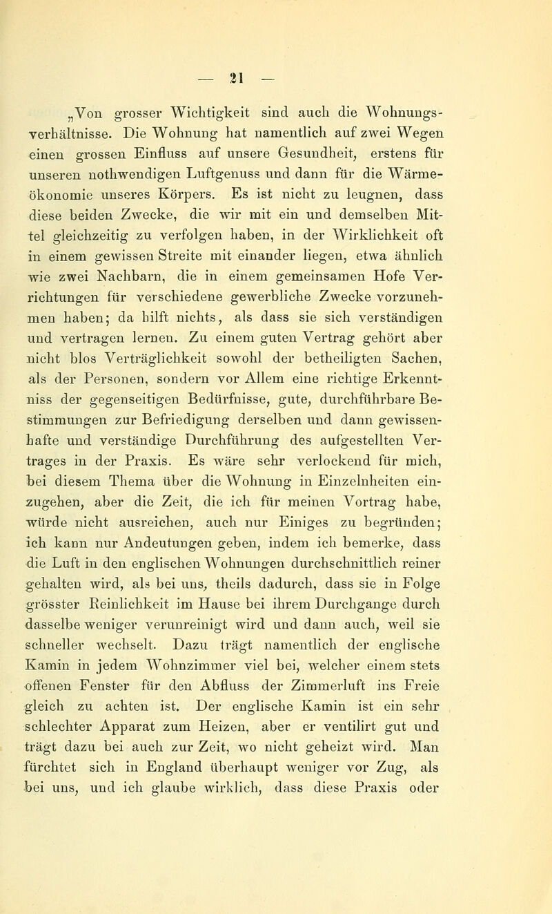 „Von grosser Wichtigkeit sind auch die Wohnungs- verhältnisse. Die Wohnung hat namentlich auf zwei Wegen einen grossen Einfluss auf unsere Gesundheit, erstens für unseren nothwendigen Luftgenuss und dann für die Wärme- ökonomie unseres Körpers. Es ist nicht zu leugnen, dass diese beiden Zwecke, die wir mit ein und demselben Mit- tel gleichzeitig zu verfolgen haben, in der Wirklichkeit oft in einem gewissen Streite mit einander liegen, etwa ähnlich wie zwei Nachbarn, die in einem gemeinsamen Hofe Ver- richtungen für verschiedene gewerbliche Zwecke vorzuneh- men haben; da hilft nichts, als dass sie sich verständigen und vertragen lernen. Zu einem guten Vertrag gehört aber nicht blos Verträglichkeit sowohl der betheiligten Sachen, als der Personen, sondern vor Allem eine richtige Erkennt- niss der gegenseitigen Bedürfnisse, gute, durchführbare Be- stimmungen zur Befriedigung derselben und dann gewissen- hafte und verständige Durchführung des aufgestellten Ver- trages in der Praxis. Es wäre sehr verlockend für mich, bei diesem Thema über die Wohnung in Einzelnheiten ein- zugehen, aber die Zeit, die ich für meinen Vortrag habe, würde nicht ausreichen, auch nur Einiges zu begründen; ich kann nur Andeutungen geben, indem ich bemerke, dass die Luft in den englischen Wohnungen durchschnittlich reiner gehalten wird, als bei uns^ theils dadurch, dass sie in Folge grösster Peinlichkeit im Hause bei ihrem Durchgange durch dasselbe weniger verunreinigt wird und dann auch, weil sie schneller wechselt. Dazu trägt namentlich der englische Kamin in jedem Wohnzimmer viel bei, welcher einem stets offenen Fenster für den Abfluss der Zimmerluft ins Freie gleich zu achten ist. Der englische Kamin ist ein sehr schlechter Apparat zum Heizen, aber er ventilirt gut und trägt dazu bei auch zur Zeit, wo nicht geheizt wird. Man fürchtet sich in England überhaupt weniger vor Zug, als bei uns, und ich glaube wirklich, dass diese Praxis oder