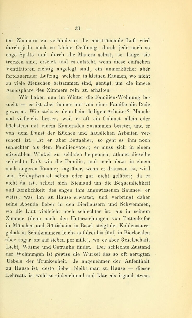 ten Zimmern zu verhindern; die ausströmende Luft wird durch jede noch so kleine Oeffnung, durch jede noch so enge Spalte und durch die Mauern selbst, so lange sie trocken sind, ersetzt, und es entsteht, Avenn diese einfachen Ventilatoren richtig angelegt sind, ein unmerklicher aber fortdauernder Luftzug, welcher in kleinen Räumen, wo nicht zu viele Menschen beisammen sind, genügt, um die innere Atmosphäre des Zimmers rein zu erhalten. Wir haben nun im Winter die Familien-Wohnung be- sucht — es ist aber immer nur von einer Familie die Rede gewesen. Wie steht es denn beim ledigen Arbeiter? Manch- mal vielleicht besser, weil er oft ein Cabinet allein oder höchstens mit einem Kameraden zusammen besetzt, und er von dem Dunst der Küchen und häuslichen Arbeiten ver- schont ist. Ist er aber Bettgeher, so geht es ihm noch schlechter als dem Familienvater; er muss sich in einem miserablen Winkel zu schlafen bequemen, athmet dieselbe schlechte Luft wie die Familie, und noch dazu in einem noch engeren Räume; tagsüber, wenn er draussen ist, wird sein Schlupfwinkel selten oder gar nicht gelüftet; da er nicht da ist, schert sich Niemand um die Bequemlichkeit und Reinlichkeit des engen ihm angewiesenen Raumes; er weiss, was ihn zu Hause erwartet, und verbringt daher seine Abende lieber in den Bierhäusern und Schwemmen, wo die Luft vielleicht noch schlechter ist, als in seinem Zimmer (denn nach den Untersuchungen von Pettenkofer in München und Göttisheim in Basel steigt der Kohlensäure- gehalt in Schulzimmern leicht auf drei bis fünf, in Bierlocalen aber sogar oft auf sieben per mille), wo er aber Gesellschaft, Licht, Wärme und Getränke findet. Der schlechte Zustand der Wohnungen ist gewiss die Wurzel des so oft gerügten Uebels der Trunkenheit. Je angenehmer der Aufenthalt zu Hause ist, desto lieber bleibt man zu Hause — dieser Lehrsatz ist wohl so einleuchtend und klar als irgend etwas.