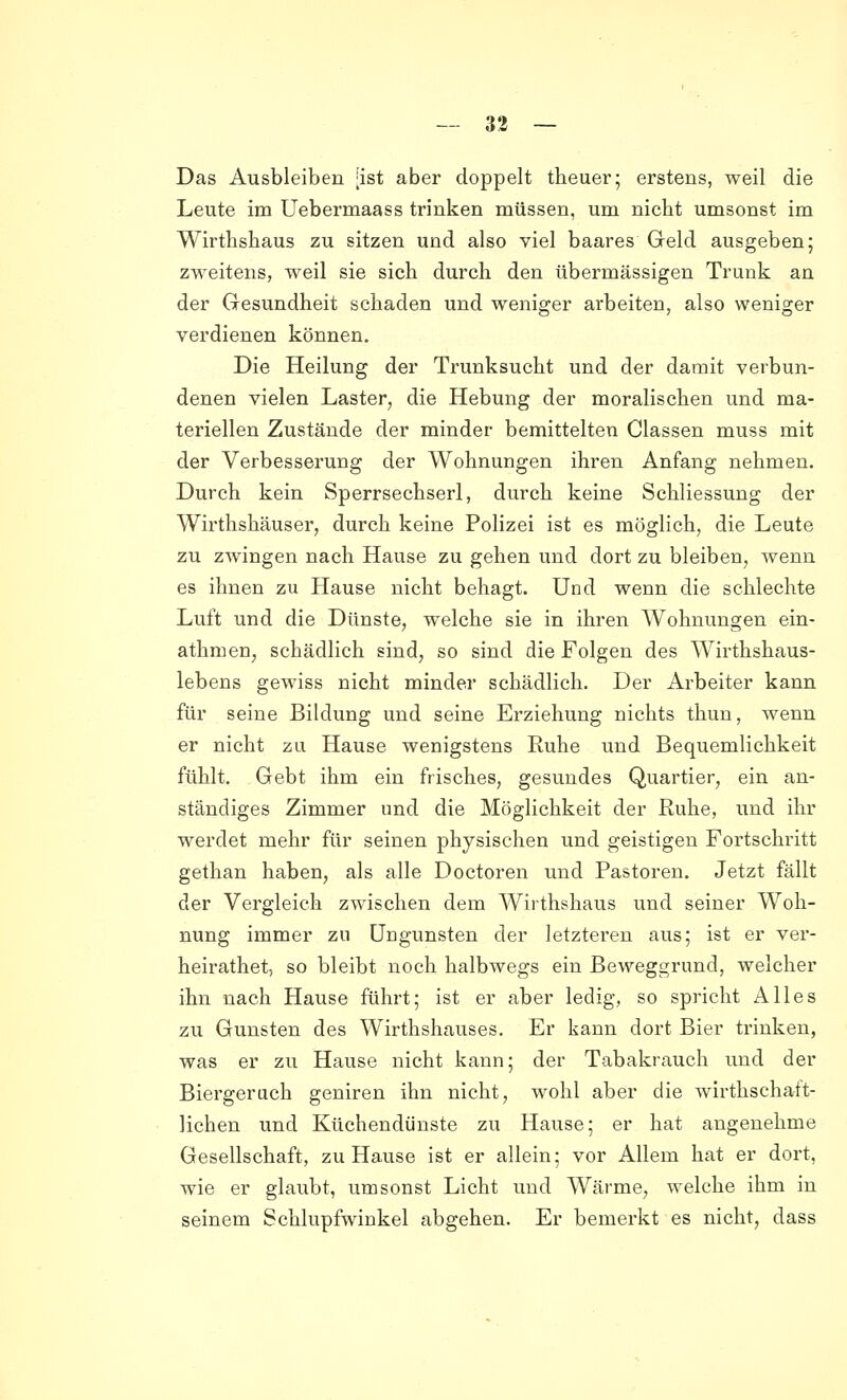 Das Ausbleiben [ist aber doppelt tbeuer; erstens, weil die Leute im Uebermaass trinken müssen, um nicht umsonst im Wirtbshaus zu sitzen und also viel baares Geld ausgeben; zweitens, weil sie sich durch den übermässigen Trunk an der Gesundheit schaden und weniger arbeiten, also weniger verdienen können. Die Heilung der Trunksucht und der damit verbun- denen vielen Laster, die Hebung der moralischen und ma- teriellen Zustände der minder bemittelten Classen muss mit der Verbesserung der Wohnungen ihren Anfang nehmen. Durch kein Sperrsechserl, durch keine Schliessung der Wirthshäuser, durch keine Polizei ist es möglich, die Leute zu zwingen nach Hause zu gehen und dort zu bleiben, wenn es ihnen zu Hause nicht behagt. Und wenn die schlechte Luft und die Dünste, welche sie in ihren Wohnungen ein- athmen, schädlich sind, so sind die Folgen des Wirthshaus- lebens gewiss nicht minder schädlich. Der Arbeiter kann für seine Bildung und seine Erziehung nichts thun, wenn er nicht zu Hause wenigstens Ruhe und Bequemlichkeit fühlt. Gebt ihm ein frisches, gesundes Quartier, ein an- ständiges Zimmer und die Möglichkeit der Ruhe, und ihr werdet mehr für seinen physischen und geistigen Fortschritt gethan haben, als alle Doctoren und Pastoren. Jetzt fällt der Vergleich zwischen dem Wirthshaus und seiner Woh- nung immer zu Ungunsten der letzteren aus; ist er ver- heirathet, so bleibt noch halbwegs ein Beweggrund, welcher ihn nach Hause führt; ist er aber ledig, so spricht Alles zu Gunsten des Wirthshauses. Er kann dort Bier trinken, was er zu Hause nicht kann; der Tabakrauch und der Biergeruch geniren ihn nicht, wohl aber die wirthscha-ft- lichen und Küchendünste zu Hause; er hat angenehme Gesellschaft, zu Hause ist er allein; vor Allem hat er dort, wie er glaubt, umsonst Licht und Wärme, welche ihm in seinem Schlupfwinkel abgehen. Er bemerkt es nicht, dass