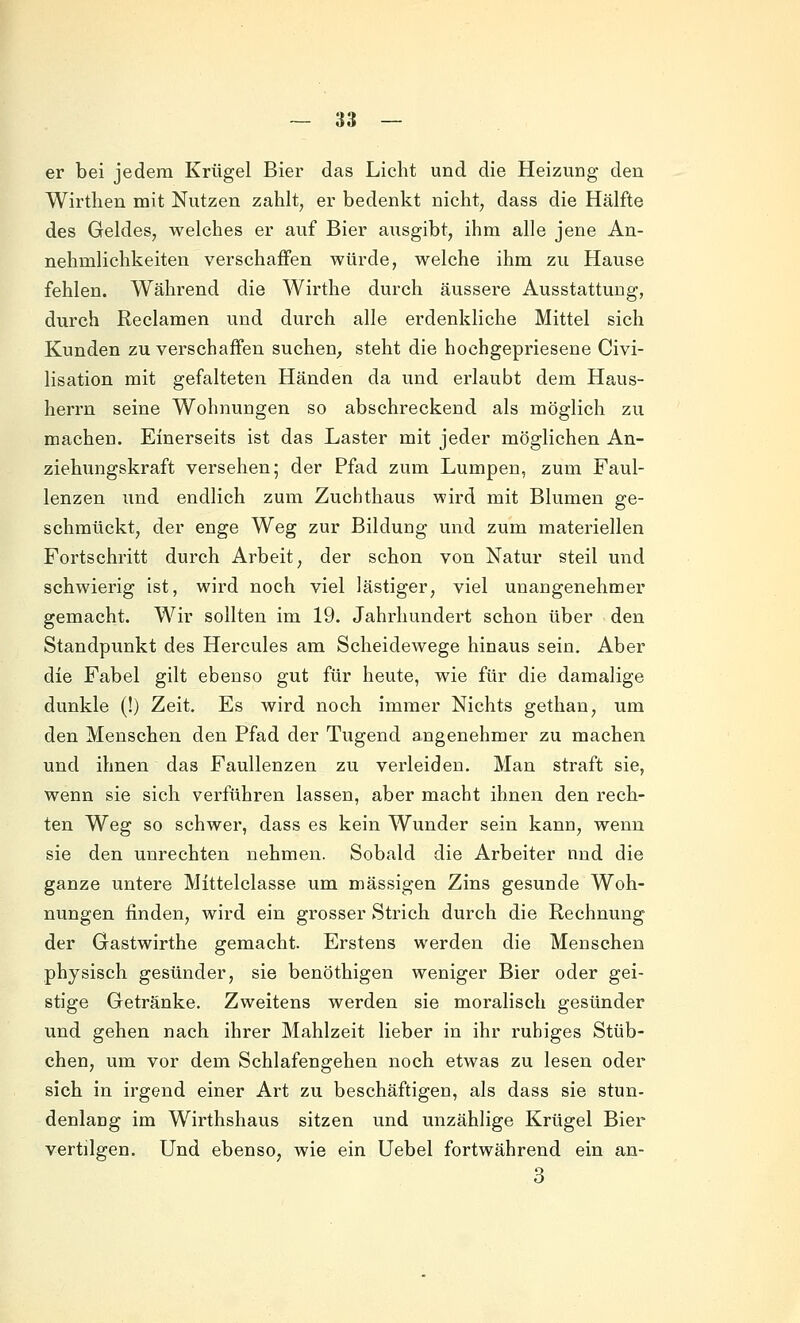 er bei jedem Krügel Bier das Licht und die Heizung den Wirthen mit Nutzen zahlt, er bedenkt nicht, dass die Hälfte des Geldes, welches er auf Bier ausgibt, ihm alle jene An- nehmlichkeiten verschaffen würde, welche ihm zu Hause fehlen. Während die Wirthe durch äussere Ausstattung, durch Reclamen und durch alle erdenkliche Mittel sich Kunden zu verschaffen suchen^ steht die hochgepriesene Civi- lisation mit gefalteten Händen da und erlaubt dem Haus- herrn seine Wohnungen so abschreckend als möglich zu machen. Einerseits ist das Laster mit jeder möglichen An- ziehungskraft versehen; der Pfad zum Lumpen, zum Faul- lenzen und endlich zum Zuchthaus wird mit Blumen ge- schmückt, der enge Weg zur Bildung und zum materiellen Fortschritt durch Arbeit, der schon von Natur steil und schwierig ist, wird noch viel lästiger, viel unangenehmer gemacht. Wir sollten im 19. Jahrhundert schon über den Standpunkt des Hercules am Scheidewege hinaus sein. Aber die Fabel gilt ebenso gut für heute, wie für die damalige dunkle (!) Zeit. Es wird noch immer Nichts gethan, um den Menschen den Pfad der Tugend angenehmer zu machen und ihnen das Faullenzen zu verleiden. Man straft sie, wenn sie sich verführen lassen, aber macht ihnen den rech- ten Weg so schwer, dass es kein Wunder sein kann, wenn sie den unrechten nehmen. Sobald die Arbeiter nnd die ganze untere Mittelclasse um massigen Zins gesunde Woh- nungen finden, wird ein grosser Strich durch die Rechnung der Gastwirthe gemacht. Erstens werden die Menschen physisch gesünder, sie benöthigen weniger Bier oder gei- stige Getränke. Zweitens werden sie moralisch gesünder und gehen nach ihrer Mahlzeit lieber in ihr ruhiges Stüb- chen, um vor dem Schlafengehen noch etwas zu lesen oder sich in irgend einer Art zu beschäftigen, als dass sie stun- denlang im Wirthshaus sitzen und unzählige Krügel Bier vertilgen. Und ebenso, wie ein Uebel fortwährend ein an- 3