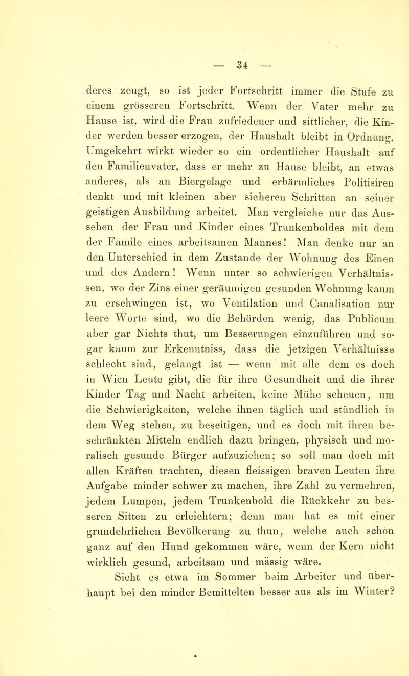 — an- deres zeugt, so ist jeder Fortschritt immer die Stufe zu einem grösseren Fortschritt. Wenn der Vater mehr zu Hause ist, wird die Frau zufriedener und sittlicher, die Kin- der werden besser erzogen, der Haushalt bleibt in Ordnung. Umgekehrt wirkt wieder so ein ordentlicher Haushalt auf den Familienvater, dass er mehr zu Hause bleibt, an etwas anderes, als an Biergelage und erbärmliches Politisiren denkt und mit kleinen aber sicheren Schritten an seiner geistigen Ausbildung arbeitet. Man vergleiche nur das Aus- sehen der Frau und Kinder eines Trunkenboldes mit dem der Famile eines arbeitsamen Mannes! Man denke nur an den Unterschied in dem Zustande der Wohnung des Einen und des Andern ! Wenn unter so schwierigen Verhältnis- sen, wo der Zins einer geräumigen gesunden Wohnung kaum zu erschwingen ist, wo Ventilation und Canalisation nur leere Worte sind, wo die Behörden wenig, das Publicum aber gar Nichts thut, um Besserungen einzuführen und so- gar kaum zur Erkenntniss, dass die jetzigen Verhältnisse schlecht sind, gelangt ist — wenn mit alle dem es doch in Wien Leute gibt, die für ihre Gesundheit und die ihrer Kinder Tag und Nacht arbeiten, keine Mühe scheuen, um die Schwierigkeiten, welche ihnen täglich und stündlich in dem Weg stehen, zu beseitigen, und es doch mit ihren be- schränkten Mitteln endlich dazu bringen, physisch und mo- ralisch gesunde Bürger aufzuziehen; so soll man doch mit allen Kräften trachten, diesen fleissigen braven Leuten ihre Aufgabe minder schwer zu machen, ihre Zahl zu vermehren, jedem Lumpen, jedem Trunkenbold die Rückkehr zu bes- seren Sitten zu erleichtern; denn man hat es mit einer grundehrlichen Bevölkerung zu thun, welche auch schon ganz auf den Hund gekommen wäre, wenn der Kern nicht wirklich gesund, arbeitsam und massig wäre. Sieht es etwa im Sommer beim Arbeiter und über- haupt bei den minder Bemittelten besser aus als im Winter?