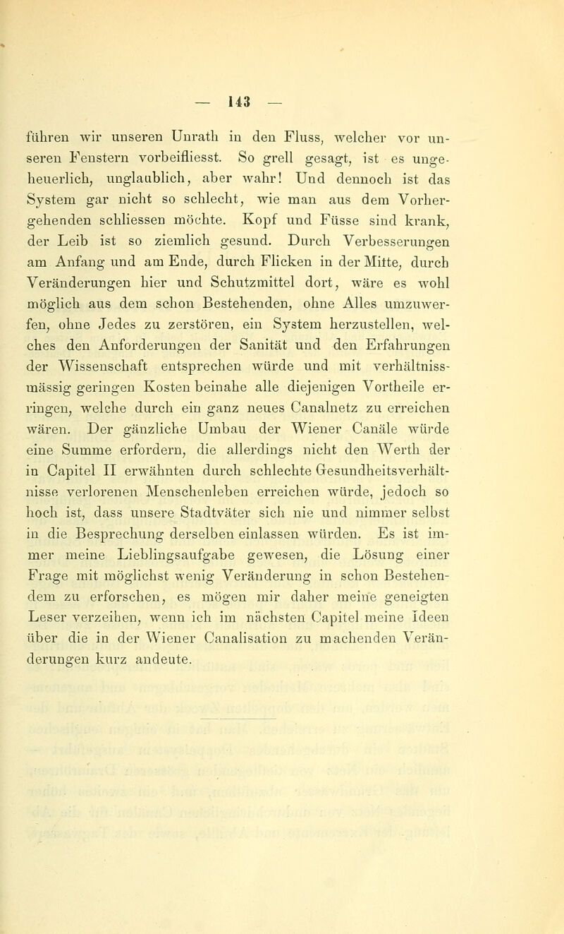 fähren wir unseren Unratli in den Fluss, welcher vor un- seren Fenstern vorbeifliesst. So grell gesagt, ist es unge- heuerlich, unglaublich, aber wahr! Und dennoch ist das System gar nicht so schlecht, wie man aus dem Vorhei'- gehenden schliessen möchte. Kopf und Füsse sind krank, der Leib ist so ziemlich gesund. Durch Verbesserungen am Anfang und am Ende, durch Flicken in der Mitte, durch Veränderungen hier und Schutzmittel dort, wäre es wohl möglich aus dem schon Bestehenden, ohne Alles umzuwer- fen, ohne Jedes zu zerstören, ein System herzustellen, wel- ches den Anforderungen der Sanität und den Erfahrungen der Wissenschaft entsprechen würde und mit verhältniss- mässig geringen Kosten beinahe alle diejenigen Vortheile er- ringen, welche durch ein ganz neues Canalnetz zu erreichen wären. Der gänzliche Umbau der Wiener Canäle würde eine Summe erfordern, die allerdings nicht den Werth der in Capitel II erwähnten durch schlechte Gesundheitsverhält- nisse verlorenen Menschenleben erreichen würde, jedoch so hoch ist, dass unsere Stadtväter sich nie und nimmer selbst in die Besprechung derselben einlassen würden. Es ist im- mer meine Lieblingsaufgabe gewesen, die Lösung einer Frage mit möglichst wenig Veränderung in schon Bestehen- dem zu erforschen, es mögen mir daher meine geneigten Leser verzeihen^ wenn ich im nächsten Capitel meine Ideen über die in der Wiener Canalisation zu machenden Verän- derungen kurz andeute.