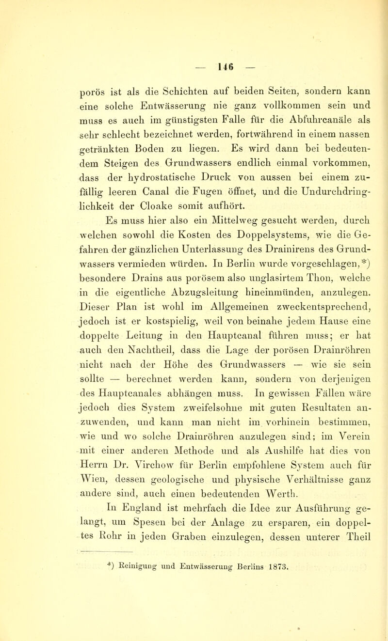 porös ist als die Schichten auf beiden Seiten, sondern kann eine solche Entwässerung nie ganz vollkommen sein und muss es auch im günstigsten Falle für die Abfuhrcanäle als sehr schlecht bezeichnet werden, fortwährend in einem nassen getränkten Boden zu liegen. Es wird dann bei bedeuten- dem Steigen des Grundwassers endlich einmal vorkommen, dass der hydrostatische Druck von aussen bei einem zu- fallig leeren Canal die Fugen öffnet, und die Undurchdring- lichkeit der Cloake somit aufhört. Es muss hier also ein Mittelweg gesucht werden, durch welchen sowohl die Kosten des Doppelsystems, wie die Ge- fahren der gänzlichen UnterlassuDg des Drainirens des Grund- wassers vermieden würden. In Berlin wurde vorgeschlagen,*) besondere Drains aus porösem also unglasirtem Thon, welche in die eigentliche Abzugsleitung hineinmünden, anzulegen. Dieser Plan ist wohl im Allgemeinen zweckentsprechend, jedoch ist er kostspielig, weil von beinahe jedem Hause eine doppelte Leitung in den Hauptcanal führen muss; er hat auch den Nachtheil, dass die Lage der porösen Drainröhreu nicht nach der Höhe des Grundwassers — wie sie sein sollte — berechnet werden kann, sondern von derjenigen des Hauptcanales abhängen muss. In gewissen Fällen wäre jedoch dies System zweifelsohne mit guten Resultaten an- zuwenden, und kann man nicht im. vorhinein bestimmen, wie und wo solche Draiuröhren anzulegen sind; im Verein • mit einer anderen Methode und als Aushilfe hat dies von Heri-n Dr. Virchow für Berlin empfohlene System auch für Wien, dessen geologische und physische Verhältnisse ganz andere sind, auch einen bedeutenden Werth. In England ist mehrfach die Idee zur Ausführung ge- langt, um Spesen bei der Anlage zu ersparen, ein doppel- tes Rohr in jeden Graben einzulegen, dessen unterer Theil *) ßeiniguog und Entwässerung Berlins 1873.