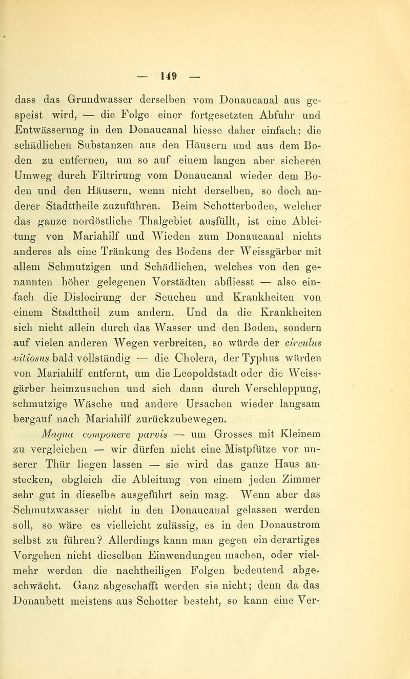 dass das Grundwasser derselben vom Donaucanal aus ge- speist wird, — die Folge einer fortgesetzten Abfuhr und Entwässerung in den Donaucanal hiesse daher einfach: die schädlichen Substanzen aus den Häusern und aus dem Bo- den zu entfernen, um so auf einem langen aber sicheren Umweg durch Filtrirung vom Donaucanal wieder dem Bo- den und den Häusern, wenn nicht derselben, so doch an- derer Stadttheile zuzuführen. Beim Schotterboden, welcher -das ganze nordöstliche Thalgebiet ausfüllt, ist eine Ablei- tung von Mariahilf und Wieden zum Donaucanal nichts anderes als eine Tränkung des Bodens der Weissgärber mit allem Schmutzigen und Schädlichen, welches von den ge- nannten höher gelegenen Vorstädten abfliesst — also ein- fach die Dislocirung der Seuchen und Krankheiten von einem Stadttheil zum andern. Und da die Krankheiten sich nicht allein durch das Wasser und den Boden, sondern auf vielen anderen Wegen verbreiten, so würde der circulus vitiosits bald vollständig — die Cholera, der Typhus würden von Mariahilf entfernt, um die Leopoldstadt oder die Weiss- gärber heimzusuchen und sich dann durch Verschleppung, schmutzige Wäsche und andere Ursachen wieder langsam bergauf nach Mariahilf zurückzubewegen. Magna componere parvis — um Grosses mit Kleinem zu vergleichen — wir dürfen nicht eine Mistpfütze vor un- serer Thür liegen lassen — sie ward das ganze Haus an- stecken, obgleich die Ableitung von einem jeden Zimmer sehr gut in dieselbe ausgeführt sein mag. Wenn aber das Schmutzwasser nicht in den Donaucanal gelassen werden soll, so wäre es vielleicht zulässig, es in den Donaustrom selbst zu führen ? Allerdings kann man gegen ein derartiges Vorgehen nicht dieselben Einwendungen machen, oder viel- mehr werden die nachtheiligen Folgen bedeutend abge- schwächt. Ganz abgeschafft werden sie nicht; denn da das Donaubett meistens aus Schotter besteht, so kann eine Ver-