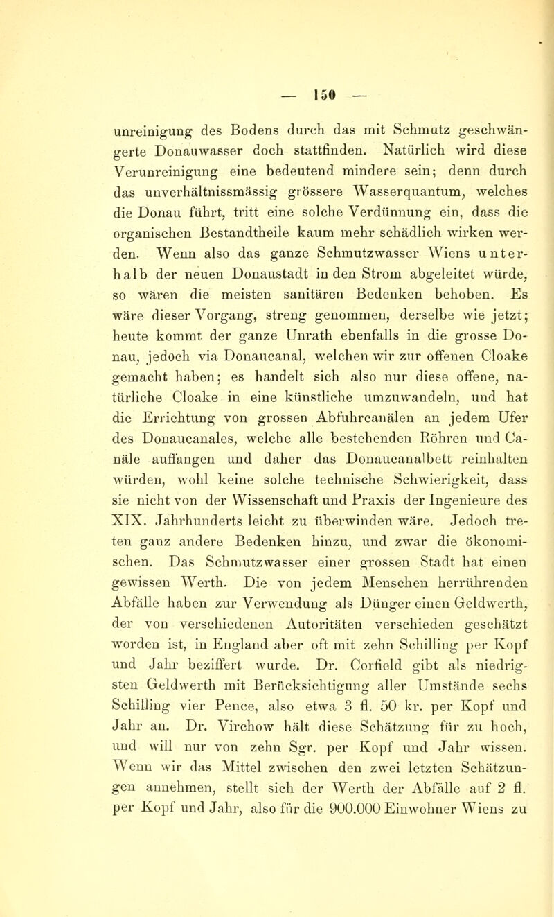 unreinigung des Bodens durch das mit Schmatz geschwän- gerte Donauwasser doch stattfinden. Natürlich wird diese Verunreinigung eine bedeutend mindere sein; denn durch das unverhältnissmässig grössere Wasserquantum, welches die Donau führt, tritt eine solche Verdünnung ein, dass die organischen Bestandtheile kaum mehr schädlich wirken wer- den. Wenn also das ganze Schmutzwasser Wiens unter- halb der neuen Donaustadt in den Strom abgeleitet würde, so wären die meisten sanitären Bedenken behoben. Es wäre dieser Vorgang, streng genommen, derselbe wie jetzt; heute kommt der ganze Unrath ebenfalls in die grosse Do- nau, jedoch via Donaucanal, welchen wir zur offenen Cloake gemacht haben; es handelt sich also nur diese offene, na- türliche Cloake in eine künstliche umzuwandeln, und hat die Eriichtung von grossen Abfuhrcanälen an jedem Ufer des Donaucanales, welche alle bestehenden Röhren und Ca- näle auffangen und daher das Donaucanalbett reinhalten würden, wohl keine solche technische Schwierigkeit, dass sie nicht von der Wissenschaft und Praxis der Ingenieure des XIX. Jahrhunderts leicht zu überwinden wäre. Jedoch tre- ten ganz andere Bedenken hinzu, und zwar die ökonomi- schen. Das Schmutzwasser einer grossen Stadt hat einen gewissen Werth. Die von jedem Menschen herrührenden Abfälle haben zur Verwendung als Dünger einen Geldwerth, der von verschiedenen Autoritäten verschieden geschätzt worden ist, in England aber oft mit zehn Schilling per Kopf und Jahr beziffert wurde. Dr. Corlield gibt als niedrig- sten Geldwerth mit Berücksichtigung aller Umstände sechs Schilling vier Pence, also etwa 3 fl. 50 kr. per Kopf und Jahr an. Dr. Virchow hält diese Schätzung für zu hoch, und will nur von zehn Sgr. per Kopf und Jahr wissen. Wenn wir das Mittel zwischen den zwei letzten Schätzun- gen annehmen, stellt sich der Werth der Abfälle auf 2 fl. per Kopf und Jahr, also für die 900.000 Einwohner Wiens zu