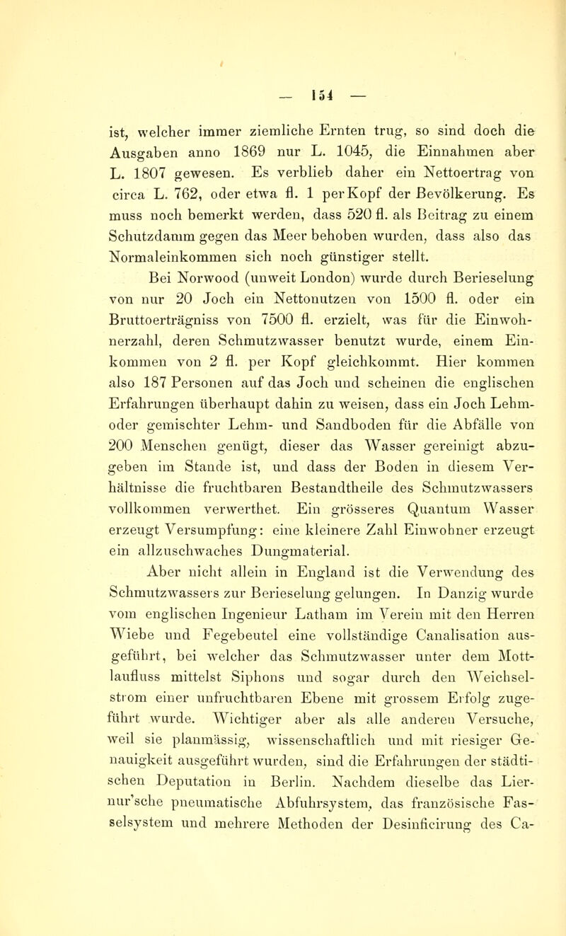 ist, welcher immer ziemliche Ernten trug, so sind doch die Ausgaben anno 1869 nur L. 1045, die Einnahmen aber L. 1807 gewesen. Es verblieb daher ein Nettoertrag von circa L. 762, oder etwa fl. 1 per Kopf der Bevölkerung. Es muss noch bemerkt werden, dass 520 fl. als Beitrag zu einem Schutzdamm gegen das Meer behoben wurden, dass also das Normaleinkommen sich noch günstiger stellt. Bei Norwood (unweit London) wurde durch Berieselung von nur 20 Joch ein Nettonutzen von 1500 fl. oder ein Bruttoerträgniss von 7500 fl. erzielt, was für die Einwoh- nerzahl, deren Schmutzwasser benutzt wurde, einem Ein- kommen von 2 fl. per Kopf gleichkommt. Hier kommen also 187 Personen auf das Joch und scheinen die englischen Erfahrungen überhaupt dahin zu weisen, dass ein Joch Lehm- oder gemischter Lehm- und Sandboden für die Abfälle von 200 Menschen genügt, dieser das Wasser gereinigt abzu- geben im Stande ist, und dass der Boden in diesem Ver- hältnisse die fruchtbaren Bestandtheile des Schmutzwassers vollkommen verwerthet. Ein grösseres Q,uantum Wasser erzeugt Versumpfung: eine kleinere Zahl Einwohner erzeugt ein allzuschwaches Dungmaterial. Aber nicht allein in England ist die Verwendung des Schmutzwassers zur Berieselung gelungen. In Danzig wurde vom englischen Ingenieur Latham im Verein mit den Herren Wiebe und Fegebeutel eine vollständige Canalisation aus- geführt, bei welcher das Schmutzwasser unter dem Mott- laufluss mittelst Siphons und sogar durch den Weichsel- strom einer unfruchtbaren Ebene mit grossem Erfolg zuge- führt wurde. Wichtiger aber als alle anderen Versuche, weil sie planmässig, wissenschaftlich und mit riesiger Ge- nauigkeit ausgeführt wurden, sind die Erfahrungen der städti- schen Deputation in Berlin. Nachdem dieselbe das Lier- nur'sche pneumatische Abfuhrsystera, das französische Fas- selsystem und mehrere Methoden der Desinficirung des Ca-