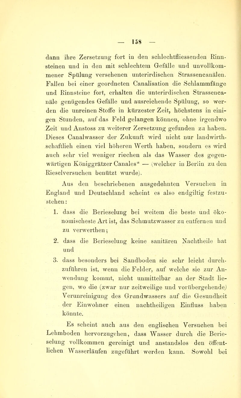 dann ihre Zersetzung fort in den schlechtfliessenden Rinn- steinen und in den mit schlechtem Gefälle und unvollkom- mener Spülung versehenen unterirdischen Strassencanälen. Fallen bei einer geordneten Canalisation die Schlamrafänge und Rinnsteine fort, erhalten die unterirdischen Strassenca- näle genügendes Gefälle und ausreichende Spülung, so wer- den die unreinen Stoffe in kürzester Zeit, höchstens in eini- gen Stunden, auf das Feld gelangen können, ohne irgendwo Zeit und Anstoss zu weiterer Zersetzung gefunden za haben. Dieses Canalwasser der Zukunft wird nicht nur landwirth- schaftlieh einen viel höheren Werth haben, sondern es wird auch sehr viel weniger riechen als das Wasser des gegen- wärtigen Königgrätzer Canales — ^welcher in Berlin zu den Rieselversuchen benützt wurde). Aus den beschriebenen ausgedehnten Versuchen in England und Deutschland scheint es also endgiltig festzu- stehen : 1. dass die Berieselung bei weitem die beste und öko- nomischeste Art ist, das Schmutzwasser zu entfernen und zu verwerthen; 2. dass die Berieselung keine sanitären Nachtheile hat und 3. dass besonders bei Sandboden sie sehr leicht durch- zuführen ist, wenn die Felder, auf welche sie zur An- wendung kommt, nicht unmittelbar an der Stadt lie- gen, wo die (zwar nur zeitweilige und vorübergehende,) Verunreinigung des Grundwassers auf die Gesundheit der Einwohner einen nachtheiligen Einfluss haben könnte. Es scheint auch aus den englischen Versuchen bei Lehmboden hervorzugehen, dass Wasser durch die Berie- selung vollkommen gereinigt und anstandslos den öffent- lichen Wasserläufen zugeführt werden kann. Sowohl bei
