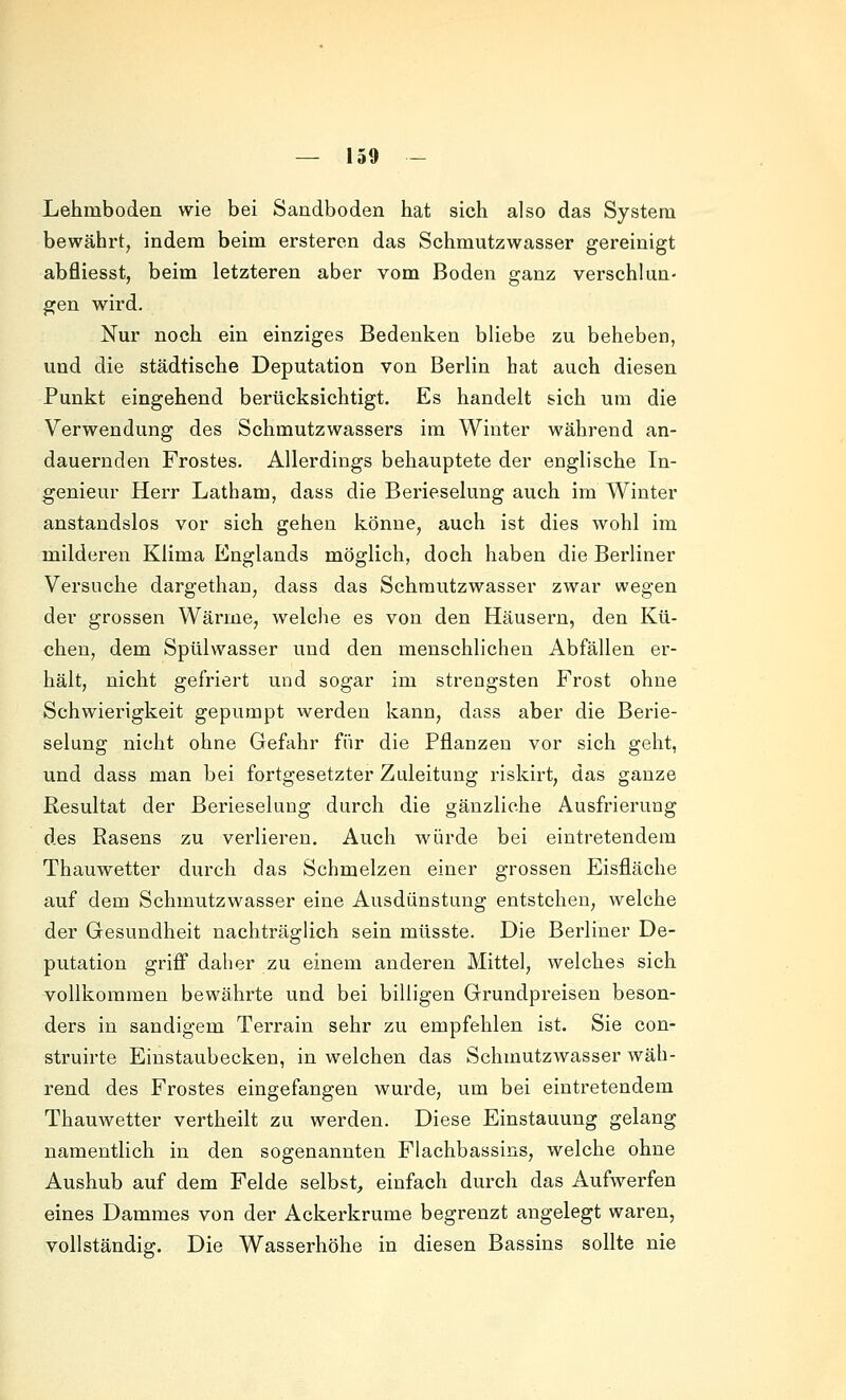 Lehmboden wie bei Sandboden hat sich also das System bewährt, indem beim ersteren das Schmutzwasser gereinigt abfliesst, beim letzteren aber vom Boden ganz verschlun- gen wird. Nur noch ein einziges Bedenken bliebe zu beheben, und die städtische Deputation von Berlin bat auch diesen Punkt eingehend berücksichtigt. Es handelt sich um die Verwendung des Schmutzwassers im Winter während an- dauernden Frostes. Allerdings behauptete der englische In- genieur Herr Latham, dass die Berieselung auch im Winter anstandslos vor sich gehen könne, auch ist dies wohl im milderen Klima Englands möglich, doch haben die Berliner Versuche dargethan, dass das Schrautzwasser zwar wegen der grossen Wärme, welche es von den Häusern, den Kü- chen, dem Spülwasser und den menschlichen Abfällen er- hält, nicht gefriert und sogar im strengsten Frost ohne Schwierigkeit gepumpt werden kann, dass aber die Berie- selung nicht ohne Gefahr für die Pflanzen vor sich geht, und dass man bei fortgesetzter Zuleitung riskirt, das ganze Resultat der Berieselung durch die gänzliche Ausfrierung des Rasens zu verlieren. Auch würde bei eintretendem Thauwetter durch das Schmelzen einer grossen Eisfläche auf dem Schmutzwasser eine Ausdünstung entstehen, welche der Gesundheit nachträglich sein müsste. Die Berliner De- putation griff daher zu einem anderen Mittel, welches sich vollkommen bewährte und bei billigen Grundpreisen beson- ders in sandigem Terrain sehr zu empfehlen ist. Sie con- struirte Einstaubecken, in welchen das Schmutzwasser wäh- rend des Frostes eingefangen wurde, um bei eintretendem Thauwetter vertheilt zu werden. Diese Einstauung gelang namentlich in den sogenannten Flachbassins, welche ohne Aushub auf dem Felde selbst^ einfach durch das Aufwerfen eines Dammes von der Ackerkrume begrenzt angelegt waren, vollständig. Die Wasserhöhe in diesen Bassins sollte nie