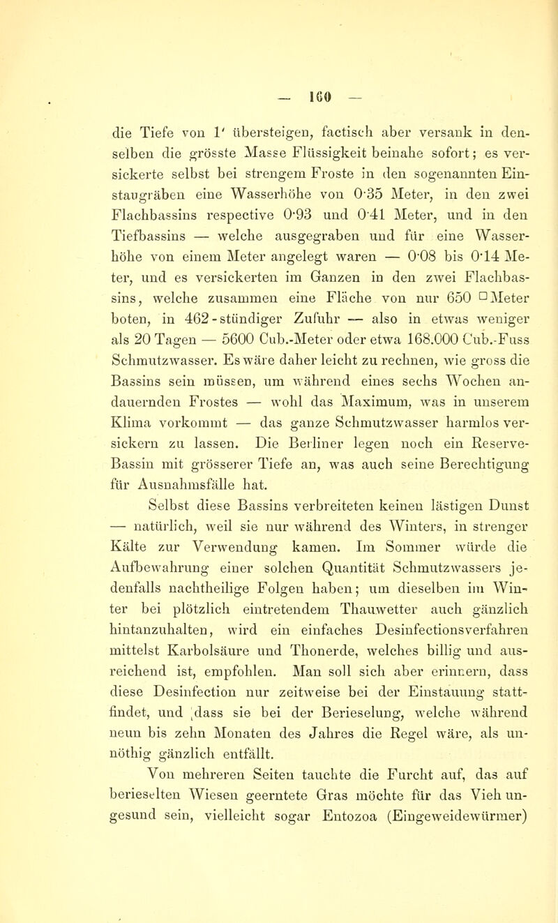 — IGO — die Tiefe von 1' übersteigeD, faetisch aber versank in den- selben die grösste Masse Flüssigkeit beinahe sofort; es ver- sickerte selbst bei strengem Froste in den sogenannten Ein- staugräben eine Wasserhöhe von 0'35 Meter, in den zwei Flachbassins respective 093 und 041 Meter, und in den Tiefbassins — welche ausgegraben und für eine Wasser- höhe von einem Meter angelegt waren — 008 bis 0'14 Me- ter, und es versickerten im Ganzen in den zwei Flachbas- sins, welche zusammen eine Fläche von nur 650 D Meter boten, in 462-stündiger Zufuhr — also in etwas weniger als 20 Tagen — 5600 Cub.-Meter oder etwa 168.000 Cub.-Fuss Schmutzwasser. Es wäre daher leicht zurechnen, wie gross die Bassins sein müssen, um während eines sechs Wochen an- dauernden Frostes — wohl das Maximum, was in unserem Klima vorkommt — das ganze Schmutzwasser harmlos ver- sickern zu lassen. Die Beiliner legen noch ein Reserve- Bassin mit grösserer Tiefe an, was auch seine Berechtigung für Ausnahmsfälle hat. Selbst diese Bassins verbreiteten keinen lästigen Dunst — natürlich, weil sie nur während des Winters, in strenger Kälte zur Verwendung kamen. Im Sommer würde die Aufbewahrung einer solchen Quantität Schmutzwassers je- denfalls nachtheilige Folgen haben; um dieselben im Win- ter bei plötzlich eintretendem Thauwetter auch gänzlich hintanzuhalten, wird ein einfaches Desinfectionsverfahren mittelst Karbolsäure und Thonerde, welches billig und aus- reichend ist, empfohlen. Man soll sich aber erinnern, dass diese Desinfection nur zeitweise bei der Einstauung statt- findet, und ^dass sie bei der Berieselung, welche während neun bis zehn Monaten des Jahres die Regel wäre, als un- nöthig gänzlich entfällt. Von mehreren Seiten tauchte die Furcht auf, das auf berieselten Wiesen geerntete Gras möchte für das Vieh un- gesund sein, vielleicht sogar Eutozoa (Eingeweidewürmer)