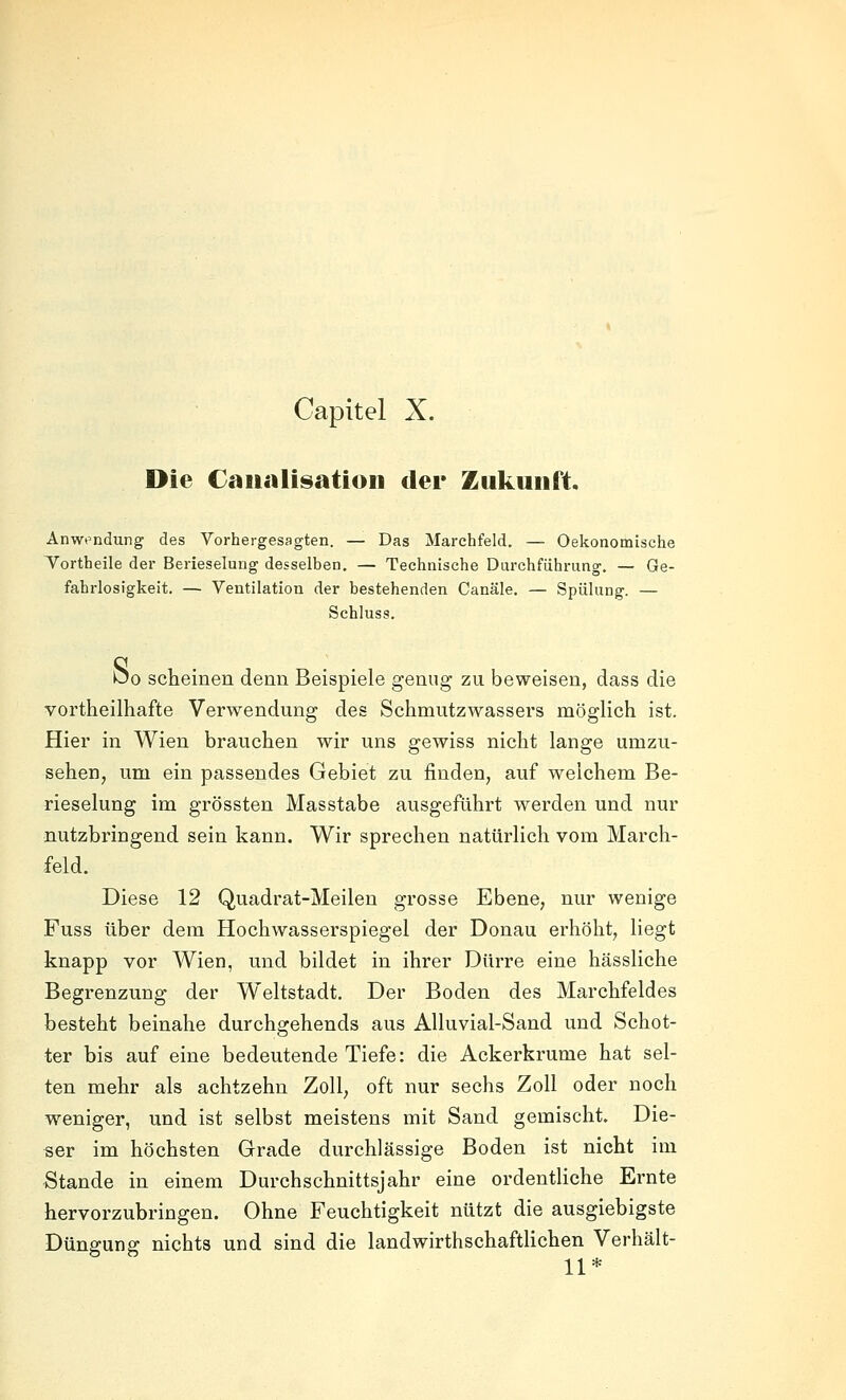 Capitel X. Die Caualisation der Zukunft. Anwt'ndung des Vorhergesagten. — Das Marchfeld, — Oekonomische Tortheile der Berieselung desselben, — Technische Durchführung. — Ge- fahrlosigkeit. — Ventilation der bestehenden Canäle. — Spülung. — Schluss. Öo scheinen denn Beispiele genug zu beweisen, dass die vortheilhafte Verwendung des Schmutzwassers möglich ist. Hier in Wien brauchen wir uns gewiss nicht lange umzu- sehen, um ein passendes Gebiet zu finden, auf welchem Be- rieselung im grössten Masstabe ausgeführt werden und nur nutzbringend sein kann. Wir sprechen natürlich vom March- feld. Diese 12 Quadrat-Meilen grosse Ebene, nur wenige Fuss über dem Hochwasserspiegel der Donau erhöht, liegt knapp vor Wien, und bildet in ihrer Dürre eine hässliche Begrenzung der Weltstadt. Der Boden des Marchfeldes besteht beinahe durchgehends aus AUuvial-Sand und Schot- ter bis auf eine bedeutende Tiefe: die Ackerkrume hat sel- ten mehr als achtzehn Zoll, oft nur sechs Zoll oder noch weniger, und ist selbst meistens mit Sand gemischt. Die- ser im höchsten Grade durchlässige Boden ist nicht im Stande in einem Durchschnittsjahr eine ordentliche Ernte hervorzubringen. Ohne Feuchtigkeit nützt die ausgiebigste Düngung nichts und sind die landwirthschaftHchen Verhält- 11*