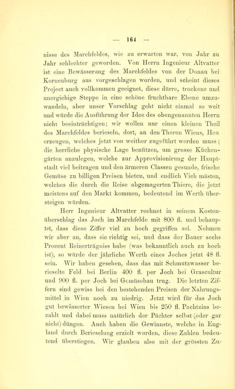 nisse des Marchfeldes, wie zu erwarten war, von Jahr zu Jahr schlechter geAvorden. Von Herrn Ingenieur Altvatter ist eine Bewässerung des Marchfeldes von der Donau bei Korneuburg aus vorgeschlagen worden, und scheint dieses Project auch vollkommen geeignet, diese dürre, trockene und unergiebige Steppe in eine schöne fruchtbare Ebene umzu- wandeln, aber unser Vorschlag geht nicht einmal so weit und würde die Ausführung der Idee des obengenannten Herrn nicht beeinträchtigen; wir wollen nur einen kleinen Theil des Marchfeldes berieseln, dort, an den Thoren Wiens, Heu erzeugen, welches jetzt von weither zugeführt werden muss ; die herrliche physische Lage benutzen^, um grosse Küchen- gärten anzulegen, welche zur Approvisionirung der Haupt- stadt viel beitragen und den ärmeren Classen gesunde, frische Gemüse zu billigen Preisen bieten, und endlich Vieh mästen, welches die durch die Keise abgemagerten Thiere, die jetzt meistens auf den ]\tarkt kommen, bedeutend im Werth über- steigen würden. Herr Ingenieur Altvatter rechnet in seinem Kosten- überschlag das Joch im Marchfelde mit 800 fl. und behaup- tet, dass diese Ziffer viel zu hoch gegriffen sei. Nehmen wir aber an, dass sie richtig sei, und dass der Bauer sechs Procent Reinerträgniss habe (was bekanntlich auch zu hoch ist), so würde der jährliche Werth eines Joches jetzt 48 fl. sein. Wir haben gesehen, dass das mit Schmutzwasser be- rieselte Feld bei Berlin 400 fl. per Joch bei Grascultur und 900 fl. per Joch bei Gemüsebau trug. Die letzten Zif- fern sind gewiss bei den bestehenden Preisen der Nahrungs- mittel in Wien noch zu niedrig. Jetzt Avird für das Jodi gut bewässerter Wiesen bei Wien bis 250 fl. Pachtzins be- zahlt und dabei muss natürlich der Pächter selbst (oder gar nicht) düngen. Auch haben die Gewinnste, welche in Eng- land durch Berieselung erzielt wurden, diese Zahlen bedeu- tend überstiegen. Wir glauben also mit der grössten Zu-