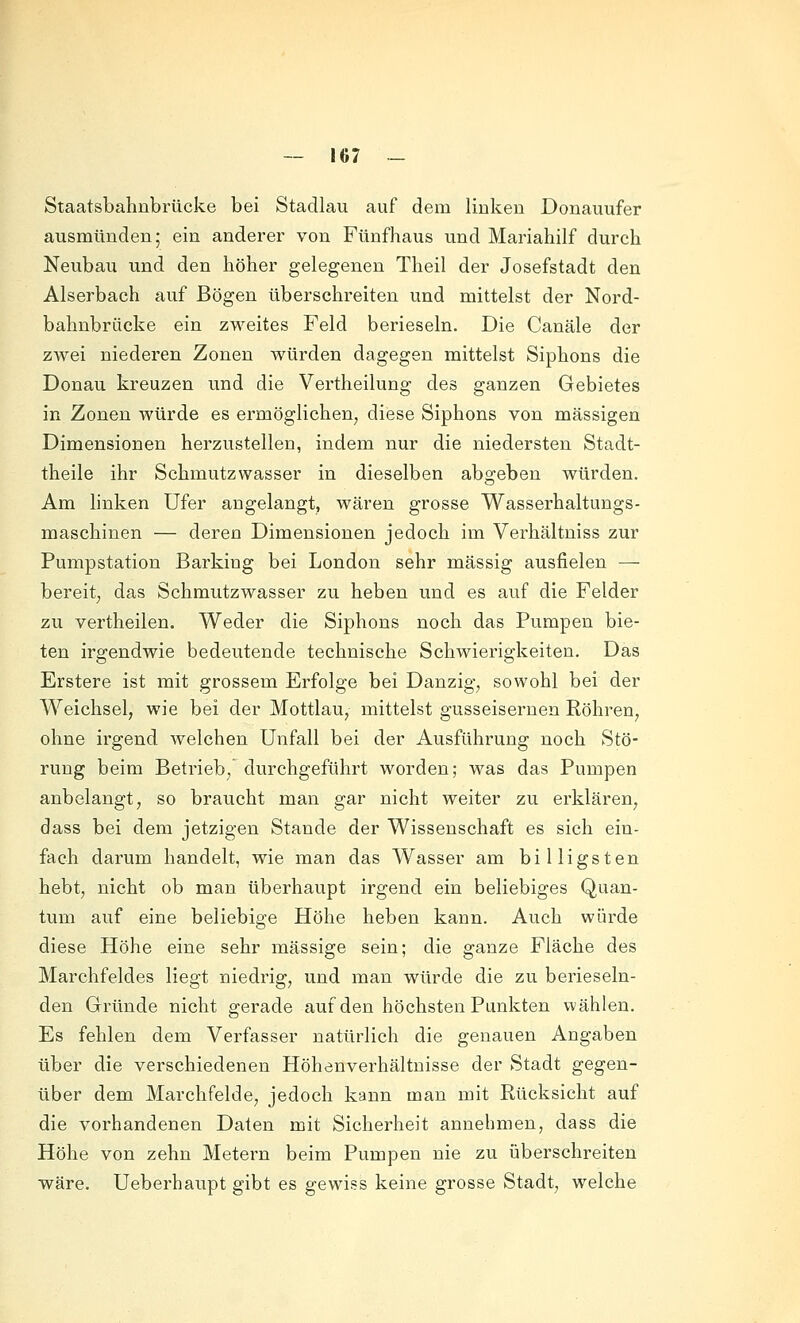 Staatsbahnbrücke bei Stadlau auf dem linken Donauufer ausmünden; ein anderer von Fünfhaus und Mariahilf durch Neubau und den höher gelegenen Theil der Josefstadt den Alserbach auf Bögen überschreiten und mittelst der Nord- bahnbrücke ein zweites Feld berieseln. Die Canäle der zwei niederen Zonen würden dagegen mittelst Siphons die Donau kreuzen und die Vertheilung des ganzen Gebietes in Zonen würde es ermöglichen, diese Siphons von massigen Dimensionen herzustellen, indem nur die niedersten Stadt- theile ihr Schmutzwasser in dieselben abgeben würden. Am linken Ufer angelangt, wären grosse Wasserhaltungs- maschinen — deren Dimensionen jedoch im Verhältniss zur Pumpstation Barking bei London sehr massig ausfielen — bereit, das Schmutzwasser zu heben und es auf die Felder zu vertheilen. Weder die Siphons noch das Pumpen bie- ten irgendwie bedeutende technische Schwierigkeiten. Das Erstere ist mit grossem Erfolge bei Danzig, sowohl bei der Weichsel, wie bei der Mottlau, mittelst gusseisernen Röhren, ohne irgend, welchen Unfall bei der Ausführung noch Stö- rung beim Betrieb,'durchgeführt worden; was das Pumpen anbelangt, so braucht man gar nicht weiter zu erklären, dass bei dem jetzigen Stande der Wissenschaft es sich ein- fach darum handelt, wie man das Wasser am billigsten hebt, nicht ob man überhaupt irgend ein beliebiges Quan- tum auf eine beliebige Höhe heben kann. Auch würde diese Höhe eine sehr massige sein; die ganze Fläche des Marchfeldes liegt niedrig, und man würde die zu berieseln- den Gründe nicht gerade auf den höchsten Punkten wählen. Es fehlen dem Verfasser natürlich die genauen Angaben über die verschiedenen Höhenverhältnisse der Stadt gegen- über dem Marchfelde, jedoch kann man mit Rücksicht auf die vorhandenen Daten mit Sicherheit annehmen, dass die Höhe von zehn Metern beim Pumpen nie zu überschreiten wäre. Ueberhaupt gibt es gewiss keine grosse Stadt, welche