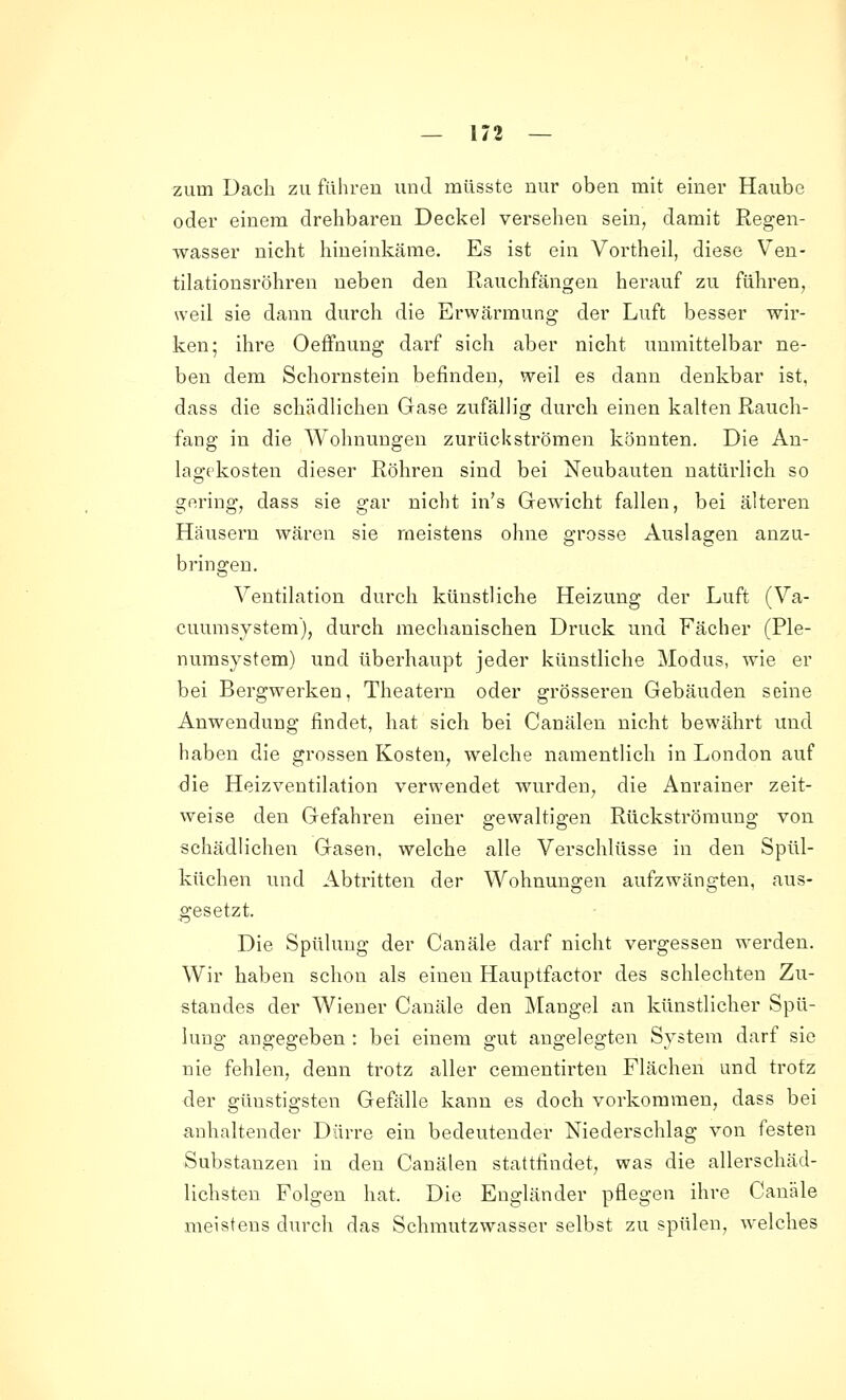 zum Dach zu führen und müsste nur oben mit einer Haube oder einem drehbaren Deckel versehen sein, damit Regen- wasser nicht hineinkäme. Es ist ein Vortheil, diese Ven- tilationsröhren neben den Rauchfängen herauf zu führen, weil sie dann durch die Erwärmung der Luft besser wir- ken; ihre Oeffnung darf sich aber nicht unmittelbar ne- ben dem Schornstein befinden, weil es dann denkbar ist, dass die schädlichen Gase zufällig durch einen kalten Rauch- fang in die Wohnungen zurückströmen könnten. Die An- lagekosten dieser Röhren sind bei Neubauten natürlich so gering, dass sie gar nicht in's Gewicht fallen, bei älteren Häusern wären sie meistens ohne grosse Auslagen anzu- bringen. Ventilation durch künstliche Heizung der Luft (Va- cuumsystem), durch mechanischen Druck und Fächer (Ple- numsystem) und überhaupt jeder künstliche Modus, wie er bei Bergwerken, Theatern oder grösseren Gebäuden seine Anwendung findet, hat sich bei Canälen nicht bewährt und haben die grossen Kosten, welche namentlich in London auf Sie Heizventilation verwendet wurden, die Anrainer zeit- weise den Gefahren einer gewaltigen Rückströmung von schädlichen Gasen, welche alle Verschlüsse in den Spül- küchen und Abtritten der Wohnungen aufzwängteu, aus- gesetzt. Die Spülung der Canäle darf nicht vergessen werden. Wir haben schon als einen Hauptfactor des schlechten Zu- standes der Wiener Canäle den Mangel an künstlicher Spü- lung angegeben : bei einem gut angelegten System darf sie nie fehlen, denn trotz aller cementirten Flächen und trotz der günstigsten Gefälle kann es doch vorkommen, dass bei anhaltender Dürre ein bedeutender Niederschlag von festen Substanzen in den Canälen stattfindet, was die allerschäd- lichsten Folgen hat. Die Engländer pflegen ihre Canäle meistens durch das Schmutzwasser selbst zu spülen, welches