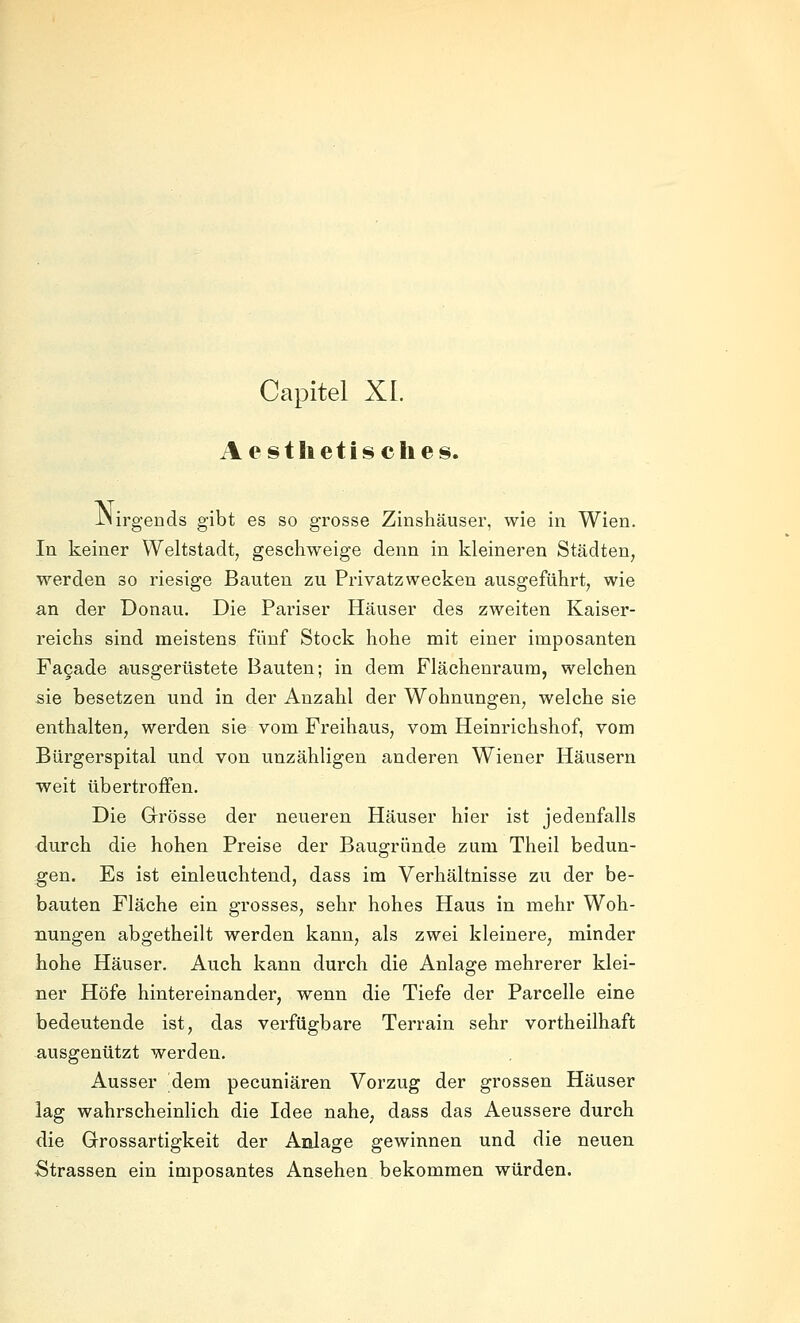 Capitel XL Aestlietisches. iNirgends gibt es so grosse Zinshäuser, wie in Wien. In keiner Weltstadt, geschweige denn in kleineren Städten, werden so riesige Bauten zu Privatzwecken ausgeführt, wie an der Donau. Die Pariser Häuser des zweiten Kaiser- reichs sind meistens fünf Stock hohe mit einer imposanten Fagade ausgerüstete Bauten; in dem Flächenraura, welchen sie besetzen und in der Anzahl der Wohnungen, welche sie enthalten, werden sie vom Freihaus, vom Heinrichshof, vom Bürgerspital und von unzähligen anderen Wiener Häusern weit übertroffen. Die Grösse der neueren Häuser hier ist jedenfalls durch die hohen Preise der Baugründe zum Theil bedun- gen. Es ist einleuchtend, dass im Verhältnisse zu der be- bauten Fläche ein grosses, sehr hohes Haus in mehr Woh- nungen abgetheilt werden kann, als zwei kleinere, minder hohe Häuser. Auch kann durch die Anlage mehrerer klei- ner Höfe hintereinander, wenn die Tiefe der Parcelle eine bedeutende ist, das verfügbare Terrain sehr vortheilhaft ausgenützt werden. Ausser dem pecuniären Vorzug der grossen Häuser lag wahrscheinlich die Idee nahe, dass das Aeussere durch die Grossartigkeit der Anlage gewinnen und die neuen Strassen ein imposantes Ansehen bekommen würden.