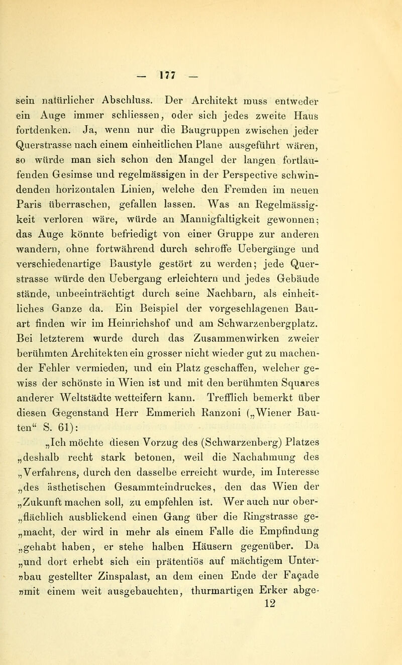 sein natürlicher Abschluss. Der Architekt muss entweder ein Auge immer schliessen, oder sich jedes zweite Haus fortdenken. Ja, wenn nur die Baugruppen zwischen jeder Querstrasse nach einem einheitlichen Plane ausgeführt wären, so würde man sich schon den Mangel der langen fortlau- fenden Gesimse und regelmässigen in der Perspective schwin- denden horizontalen Linien, welche den Fremden im neuen Paris überraschen, gefallen lassen. Was an Regelmässig- keit verloren wäre, würde an Mannigfaltigkeit gewonnen; das Auge könnte befriedigt von einer Gruppe zur anderen wandern, ohne fortwährend durch schroffe Uebergänge und verschiedenartige Baustyle gestört zu werden; jede Quer- strasse würde den Uebergang erleichtern und jedes Gebäude stände, unbeeinträchtigt durch seine Nachbarn, als einheit- liches Ganze da. Ein Beispiel der vorgeschlagenen Bau- art finden wir im Heinrichshof und am Schwarzenbergplatz. Bei letzterem wurde durch das Zusammenwirken zweier berühmten Architekten ein grosser nicht wieder gut zu machen- der Fehler vermieden, und ein Platz geschaffen, welcher ge- wiss der schönste in Wien ist und mit den bei'ühmten Squares anderer Weltstädte wetteifern kann. Trefflich bemerkt über diesen Gegenstand Herr Emmerich Ranzoni („Wiener Bau- ten S. 61): „Ich möchte diesen Vorzug des (Schwarzenberg) Platzes „deshalb recht stark betonen, weil die Nachahmung des „Verfahrens, durch den dasselbe erreicht wurde, im Interesse „des ästhetischen Gesammteindruckes, den das Wien der „Zukunft machen soll, zu empfehlen ist. Wer auch nur ober- „flächlich ausblickend einen Gang über die Ringstrasse ge- „macht, der wird in mehr als einem Falle die Empfindung „gehabt haben, er stehe halben Häusern gegenüber. Da „und dort erhebt sich ein prätentiös auf mächtigem Unter- nbau gestellter Zinspalast, an dem einen Ende der Fagade »mit einem weit ausgebauchten, thurmartigen Erker abge- 12