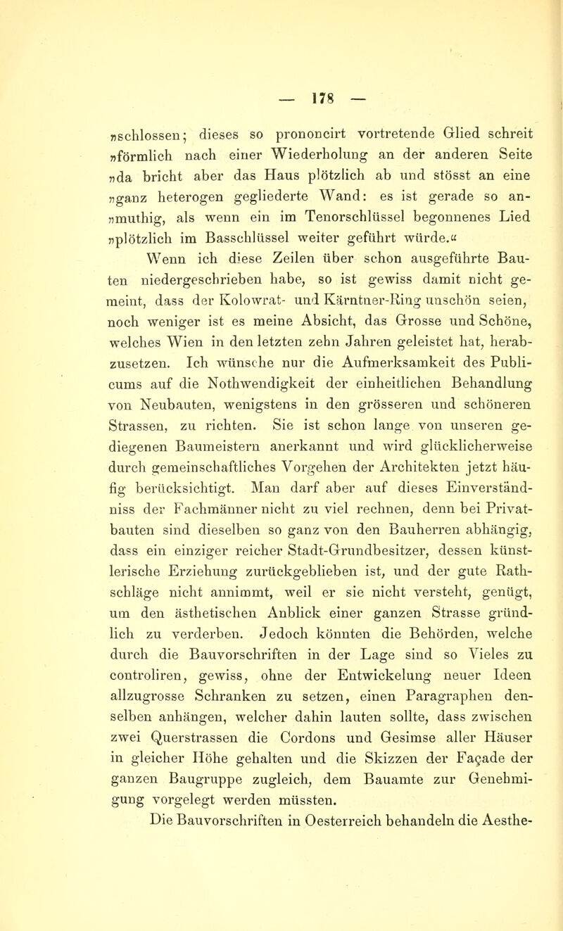 Tjschlossen; dieses so prononcirt vortretende Glied schreit »förmlich nach einer Wiederholung an der anderen Seite jida bricht aber das Haus plötzlich ab und stösst an eine ?5ganz heterogen gegliederte Wand: es ist gerade so an- «muthig, als wenn ein im Tenorschlüssel begonnenes Lied »plötzlich im Basschlüssel weiter geführt würde.« Wenn ich diese Zeilen über schon ausgeführte Bau- ten niedergeschrieben habe, so ist gewiss damit nicht ge- meint, dass der Kolowrat- und Kärntner-Ring unschön seien, noch weniger ist es meine Absicht, das Grosse und Schöne, welches Wien in den letzten zehn Jahren geleistet hat, herab- zusetzen. Ich wünsche nur die Aufmerksamkeit des Publi- cums auf die Nothwendigkeit der einheitlichen Behandlung von Neubauten, wenigstens in den grösseren und schöneren Strassen, zu richten. Sie ist schon lange von unseren ge- diegenen Baumeistern anerkannt und wird glücklicherweise durch gemeinschaftliches Vorgehen der Architekten jetzt häu- fig berücksichtigt. Man darf aber auf dieses Einverständ- niss der Fachmänner nicht zu viel rechnen, denn bei Privat- bauten sind dieselben so ganz von den Bauherren abhängig, dass ein einziger reicher Stadt-Grundbesitzer, dessen künst- lerische Erziehung zurückgeblieben ist, und der gute Rath- schläge nicht annimmt, weil er sie nicht versteht, genügt, um den ästhetischen Anblick einer ganzen Strasse gründ- lich zu verderben. Jedoch könnten die Behörden, welche durch die Bauvorschriften in der Lage sind so Vieles zu controliren, gewiss, ohne der Entwickelung neuer Ideen allzugrosse Schranken zu setzen, einen Paragraphen den- selben anhängen, welcher dahin lauten sollte, dass zwischen zwei Querstrassen die Cordons und Gesimse aller Häu&er in gleicher Höhe gehalten und die Skizzen der Fagade der ganzen Baugruppe zugleich, dem Bauamte zur Genehmi- gung vorgelegt werden müssten. Die Bauvorschriften in Oesterreich behandeln die Aesthe-