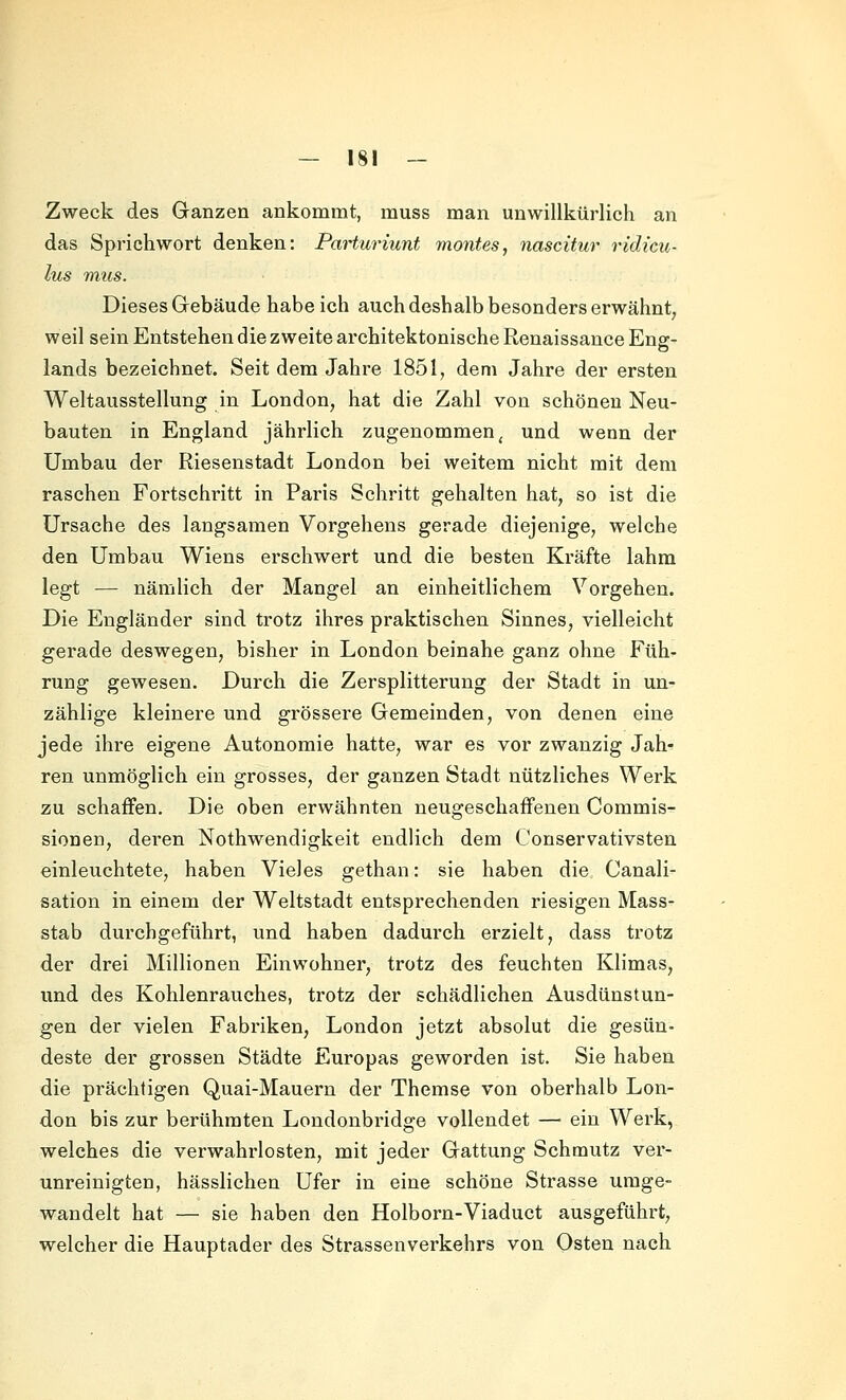 Zweck des Ganzen ankommt, muss man unwillkürlich an das Sprichwort denken: Parturiunt montes, nascitur ridicu- lus mus. Dieses Gebäude habe ich auch deshalb besonders erwähnt^ weil sein Entstehen die zweite ai'chitektonische Renaissance Eng- lands bezeichnet. Seit dem Jahre 1851, dem Jahre der ersten Weltausstellung in London, hat die Zahl von schönen Neu- bauten in England jährlich zugenommen^ und wenn der Umbau der Riesenstadt London bei weitem nicht mit dem raschen Fortschritt in Paris Schritt gehalten hat, so ist die Ursache des langsamen Vorgehens gerade diejenige, welche den Umbau Wiens erschwert und die besten Kräfte lahm legt — nämlich der Mangel an einheitlichem Vorgehen. Die Engländer sind trotz ihres praktischen Sinnes, vielleicht gerade deswegen, bisher in London beinahe ganz ohne Füh- rung gewesen. Durch die Zersplitterung der Stadt in un- zählige kleinere und grössere Gemeinden, von denen eine jede ihre eigene Autonomie hatte, war es vor zwanzig Jah- ren unmöglich ein grosses, der ganzen Stadt nützliches Werk zu schaffen. Die oben erwähnten neugeschaffenen Commis- sionen, deren Nothwendigkeit endlich dem Conservativsten einleuchtete, haben Vieles gethan: sie haben die Canali- sation in einem der Weltstadt entsprechenden riesigen Mass- stab durchgeführt, und haben dadurch erzielt, dass trotz der drei Millionen Einwohner, trotz des feuchten Klimas, und des Kohlenrauches, trotz der schädlichen Ausdünstun- gen der vielen Fabriken, London jetzt absolut die gesün- deste der grossen Städte Europas geworden ist. Sie haben die prächtigen Quai-Mauern der Themse von oberhalb Lon- don bis zur berühmten Londonbridge vollendet — ein Werk, welches die verwahrlosten, mit jeder Gattung Schmutz ver- unreinigten, hässlichen Ufer in eine schöne Strasse umge- wandelt hat — sie haben den Holborn-Viaduct ausgeführt, welcher die Hauptader des Strassenverkehrs von Osten nach