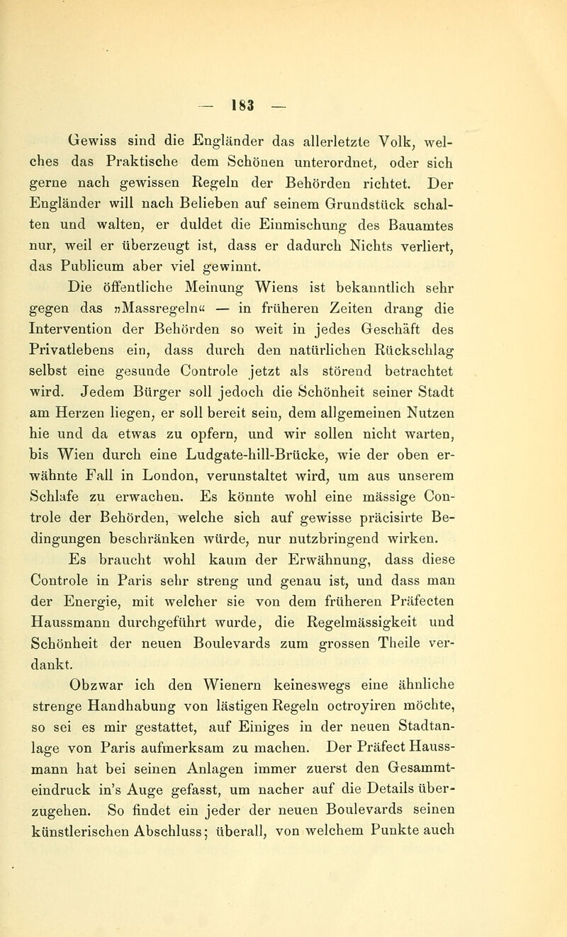 Gewiss sind die Engländer das allerletzte Volk, wel- ches das Praktische dem Schönen unterordnet, oder sich gerne nach gewissen Regeln der Behörden richtet. Der Engländer will nach Belieben auf seinem Grundstück schal- ten und walten, er duldet die Einmischung des Bauamtes nur, weil er überzeugt ist, dass er dadurch Nichts verliert, das Publicum aber viel gewinnt. Die öffentliche Meinung Wiens ist bekanntlich sehr gegen das jjMassregeln« — in früheren Zeiten drang die Intervention der Behörden so weit in jedes Geschäft des Privatlebens ein, dass durch den natürlichen Rückschlag selbst eine gesunde Controle jetzt als störend betrachtet wird. Jedem Bürger soll jedoch die Schönheit seiner Stadt am Herzen liegen, er soll bereit sein, dem allgemeinen Nutzen hie und da etwas zu opfern, und wir sollen nicht warten, bis Wien durch eine Ludgate-hill-Brücke, wie der oben er- wähnte Fall in London, verunstaltet wird, um aus unserem Schlafe zu erwachen. Es könnte wohl eine massige Con- trole der Behörden, welche sich auf gewisse präcisirte Be- dingungen beschränken würde, nur nutzbringend wirken. Es braucht wohl kaum der Erwähnung, dass diese Controle in Paris sehr streng und genau ist, und dass man der Energie, mit welcher sie von dem früheren Präfecten Haussmann durchgeführt wurde, die Regelmässigkeit und Schönheit der neuen Boulevards zum grossen Theile ver- dankt. Ob zwar ich den Wienern keineswegs eine ähnliche strenge Handhabung von lästigen Regeln octroyiren möchte, so sei es mir gestattet, auf Einiges in der neuen Stadtan- lage von Paris aufmerksam zu machen. Der Präfect Hauss- mann hat bei seinen Anlagen immer zuerst den Gesamrat- eindruck in's Auge gefasst, um nacher auf die Details über- zugehen. So findet ein jeder der neuen Boulevards seinen künstlerischen Abschluss; überall, von welchem Punkte auch