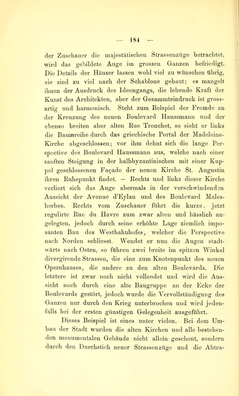 der Zuschauer die majestätisclien Strassenziige betrachtet, wird das gebildete Auge im grossen Ganzen befriedigt. Die Details der Häuser lassen wohl viel zu wünschen übrig, sie sind zu viel nach der Schablone gebaut; es mangelt ihnen der Ausdruck des Ideengangs, die lebende Kraft der Kunst des Architekten, aber der Gesammteindruck ist gross- artig und harmonisch. Steht zum Beispiel der Fremde an der Kreuzung des neuen Boulevard Haussmann und der ebenso breiten aber alten Rue Tronchet, so sieht er links die Baumreihe durch das griechische Portal der Madeleine- Kirche abgeschlossen; vor ihm dehnt sich die lange Per- spective des Boulevard Haussmann aus, welche nach einer sanften Steigung in der halbbyzantinischen mit einer Kup- pel geschlossenen Fa9ade der neuen Kirche St. Augustin ihren Ruhepunkt findet. — Rechts und links dieser Kirche verliert sich das Auge abermals in der verschwindenden Aussicht der Avenue d'Eylau und des Boulevard Males- herbes. Rechts vom Zuschauer führt die kurze, jetzt regulirte Rue du Havre zum zwar alten und hässlich an- gelegten, jedoch durch seine erhöhte Lage ziemlich impo- santen Bau des Westbahnhofes, welcher die Perspective nach Norden schliesst. Wendet er nun die Augen stadt- wärts nach Osten, so führen zwei breite im spitzen Winkel divergirende Strassen, die eine zum Knotenpunkt des neuen Opernhauses, die andere zu den alten Boulevards. Die letztere ist zwar noch nicht vollendet und wird die Aus- sicht noch durch eine alte Baugruppe an der Ecke der Boulevards gestört, jedoch wurde die Vervollständigung des Ganzen nur durch den Krieg unterbrochen und wird jeden- falls bei der ersten günstigen Gelegenheit ausgeführt. Dieses Beispiel ist eines unter vielen. Bei dem Um- bau der Stadt wurden die alten Kirchen und alle bestehen- den monumentalen Gebäude nicht allein geschont, sondern durch den Durchstich neuer Strassenzü^e und die Abtra-