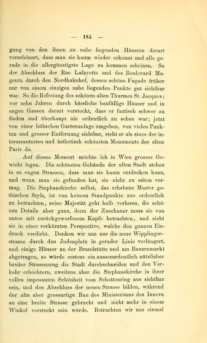 gung von den ihnen zu nahe liegenden Häusern derart verschönert, dass mau sie kaum wieder erkennt und alle ge- rade in die allergünstigste Lage zu kommen scheinen. So der Abschluss der Eue Lafayette und des Boulevard Ma- genta durch den Nordbahnhof, dessen schöne Fa9ade früher nur von einem einzigen nahe liegenden Punkte gut sichtbar war. So die Befreiung des schönen alten Thurraes St. Jacques; vor zehn Jahren durch hässliche baufällige Häuser und in engen Gassen derart versteckt, dass er factisch schwer zu finden und überhaupt nie ordentlich zu sehen war; jetzt von einer hübschen Gartenanlage umgeben, von vielen Punk- ten und grosser Entfernung sichtbar, steht er als eines der in- teressantesten und ästhetisch schönsten Monumente des alten Paris da. Auf dieses Moment möchte ich in Wien grosses Ge- wicht legen. Die schönsten Gebäude der alten Stadt stehen in so engen Strassen, dass man sie kaum entdecken kann, und wenn man sie gefunden hat, sie nicht zu sehen ver- mag. Die Stephanskirche selbst, das erhabene Muster go- thischen Styls, ist von keinem Standpunkte aus ordentlich zu betrachten, seine Majestät geht halb verloren, die schö- nen Details aber ganz, denn der Zuschauer muss sie von unten mit zurückgeworfenem Kopfe betrachten, und sieht sie in einer verkürzten Perspective, welche den ganzen Ein- druck verdirbt. Denken wir uns nur die neue Wipplinger- strasse durch den Judenplatz in gerader Linie verlängert, und einige Häuser an der Brandstätte und am Bauernmarkt abgetragen, so würde erstens ein ausserordentlich nützlicher breiter Strassenzug die Stadt durchschneiden und den Ver- kehr erleichtern, zweitens aber die Stephanskirche in ihrer vollen imposanten Schönheit vom Schottenring aus sichtbar sein, und den Abschluss der neuen Strasse bilden, während der alte aber grossartige Bau des Ministeriums des Innern an eine breite Strasse gebracht und nicht mehr in einem Winkel versteckt sein würde. Betrachten wir uns einmal