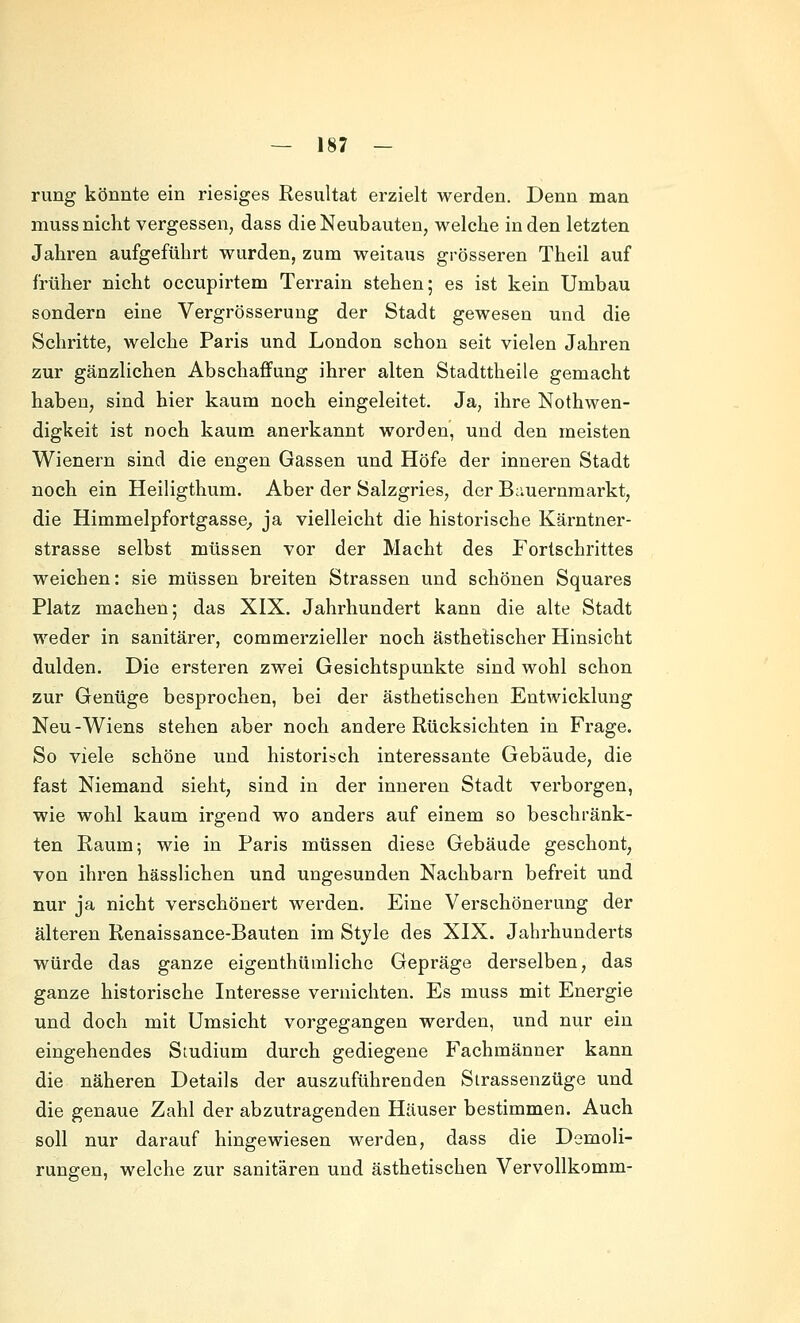 rung könnte ein riesiges Resultat erzielt werden. Denn man muss nicht vergessen, dass die Neubauten, welche in den letzten Jahren aufgeführt wurden, zum weitaus grösseren Theil auf früher nicht occupirtem Terrain stehen; es ist kein Umbau sondern eine Vergrösserung der Stadt gewesen und die Schritte, welche Paris und London schon seit vielen Jahren zur gänzlichen Abschaffung ihrer alten Stadttheile gemacht haben, sind hier kaum noch eingeleitet. Ja, ihre Nothwen- digkeit ist noch kaum anerkannt worden, und den meisten Wienern sind die engen Gassen und Höfe der inneren Stadt noch ein Heiligthum. Aber der Salzgries, der Bauernmarkt, die Himmelpfortgasse^ ja vielleicht die historische Kärntner- strasse selbst müssen vor der Macht des Fortschrittes weichen: sie müssen breiten Strassen und schönen Squares Platz machen; das XIX. Jahrhundert kann die alte Stadt weder in sanitärer, commerzieller noch ästhetischer Hinsicht dulden. Die ersteren zwei Gesichtspunkte sind wohl schon zur Genüge besprochen, bei der ästhetischen Entwicklung Neu-Wiens stehen aber noch andere Rücksichten in Frage. So viele schöne und historisch interessante Gebäude, die fast Niemand sieht, sind in der inneren Stadt verborgen, wie wohl kaum irgend wo anders auf einem so beschränk- ten Raum; wie in Paris müssen diese Gebäude geschont, von ihren hässlichen und ungesunden Nachbarn befreit und nur ja nicht verschönert werden. Eine Verschönerung der älteren Renaissance-Bauten im Style des XIX. Jahrhunderts würde das ganze eigenthümliche Gepräge derselben, das ganze historische Interesse vernichten. Es muss mit Energie und doch mit Umsicht vorgegangen werden, und nur ein eingehendes Studium durch gediegene Fachmänner kann die näheren Details der auszuführenden Sirassenzüge und die genaue Zahl der abzutragenden Häuser bestimmen. Auch soll nur darauf hingewiesen werden, dass die Demoli- rungen, welche zur sanitären und ästhetischen Vervollkomm-