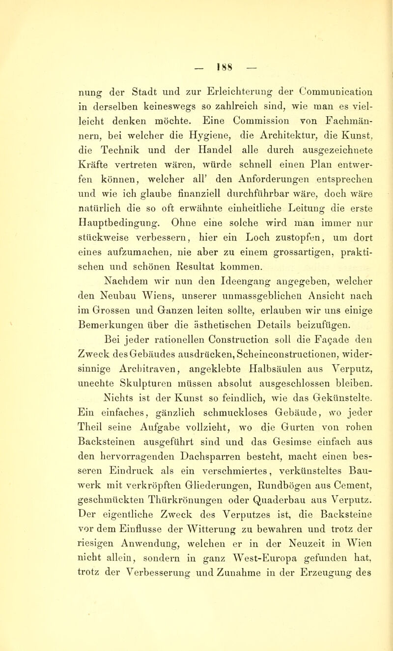 nung der Stadt und zur Erleichterung der Communication in derselben keineswegs so zahlreich sind, wie man es viel- leicht denken möchte. Eine Commission von Fachmän- nern, bei welcher die Hygiene, die Architektur, die Kunst, die Technik und der Handel alle durch ausgezeichnete Kräfte vertreten wären, würde schnell einen Plan entwer- fen können, welcher all' den Anforderungen entsprechen und wie ich glaube finanziell durchführbar wäre, doch wäre natürlich die so oft erwähnte einheitliche Leitung die erste Hauptbedingung. Ohne eine solche wird man immer nur stückweise verbessern, hier ein Loch zustopfen, um dort eines aufzumachen, nie aber zu einem grossartigen, prakti- schen und schönen Resultat kommen. Nachdem wir nun den Ideengang augegeben, welcher den Neubau Wiens, unserer unmassgeblichen Ansicht nach im Grossen und Ganzen leiten sollte, erlauben wir uns einige Bemerkungen über die ästhetischen Details beizufügen. Bei jeder rationellen Construction soll die Fa9ade den Zweck des Gebäudes ausdrücken, Scheinconstructionen, wider- sinnige Architraven, angeklebte Halbsäulen aus Verputz, unechte Skulpturen müssen absolut ausgeschlossen bleiben. Nichts ist der Kunst so feindlich, wie das Gekünstelte. Ein einfaches, gänzlich schmuckloses Gebäude, wo jeder Theil seine Aufgabe vollzieht, wo die Gurten von rohen Backsteinen ausgeführt sind und das Gesimse einfach aus den hervorragenden Dachsparren besteht, macht einen bes- seren Eindruck als ein verschmiertes, verkünsteltes Bau- werk mit verkröpften Gliederungen, Rundbögen aus Cement, geschmückten Thürkrönungen oder Quaderbau aus Verputz;. Der eigentliche Zweck des Verputzes ist, die Backsteine vor dem Einflüsse der Witterung zu bewahren und trotz der riesigen Anwendung, welchen er in der Neuzeit in Wien nicht allein, sondern in ganz West-Europa gefunden hat. trotz der Verbesserung und Zunahme in der Erzeugung des