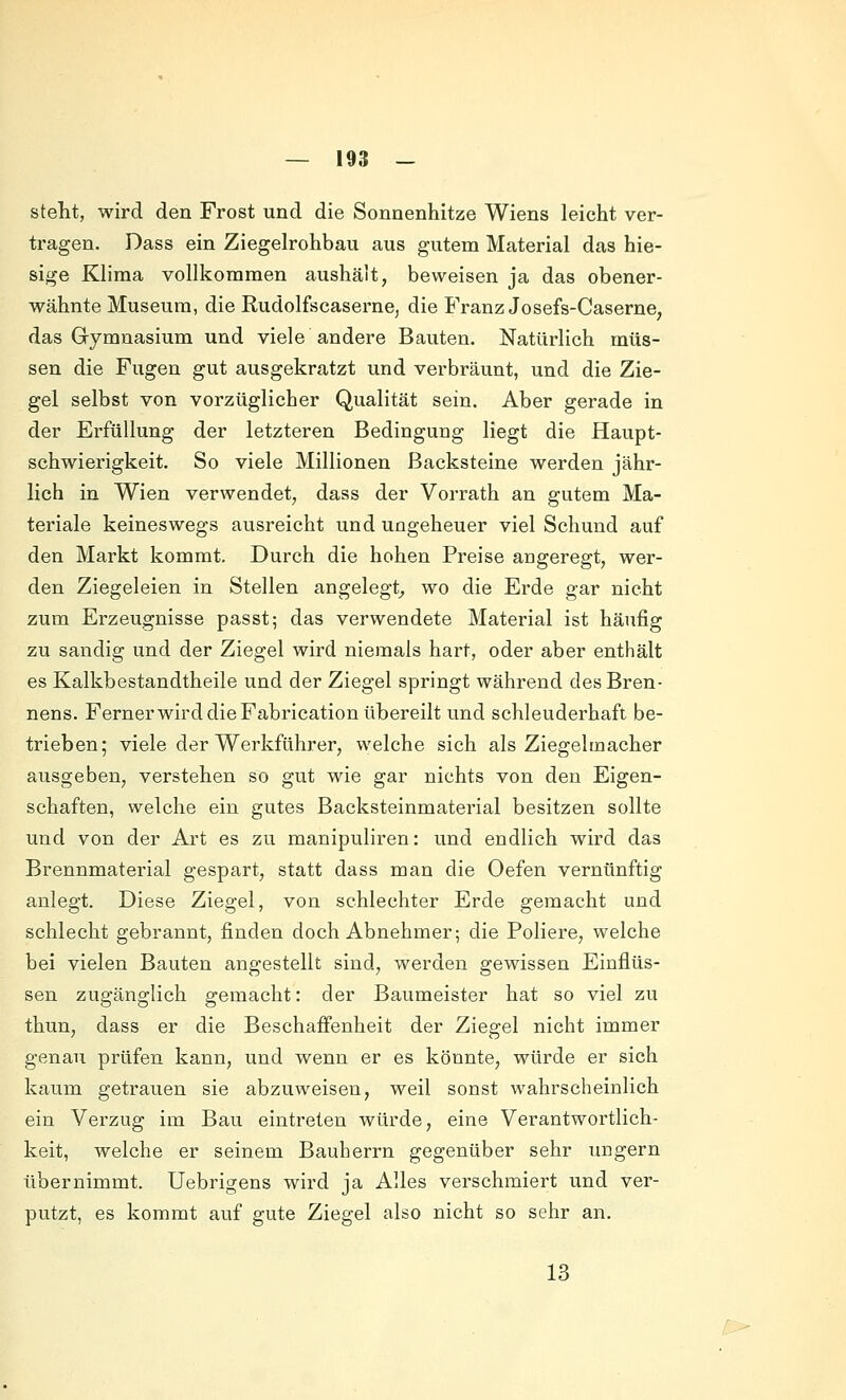 steht, wird den Frost und die Sonnenhitze Wiens leicht ver- tragen. Dass ein Ziegelrohbau aus gutem Material das hie- sige Klima vollkommen aushält, beweisen ja das obener- wähnte Museum, die Rudolfseaserne, die Franz Josefs-Caserne, das Gymnasium und viele andere Bauten. Natürlich müs- sen die Fugen gut ausgekratzt und verbräunt, und die Zie- gel selbst von vorzüglicher Qualität sein. Aber gerade in der Erfüllung der letzteren Bedingung liegt die Haupt- schwierigkeit. So viele Millionen Backsteine werden jähr- lich in Wien verwendet, daas der Vorrath an gutem Ma- teriale keineswegs ausreicht und ungeheuer viel Schund auf den Markt kommt. Durch die hohen Preise angeregt, wer- den Ziegeleien in Stellen angelegt^ wo die Erde gar nicht zum Erzeugnisse passt; das verwendete Material ist häufig zu sandig und der Ziegel wird niemals hart, oder aber enthält es Kalkbestandtheile und der Ziegel springt während des Bren- nens. Ferner wird die Fabrication übereilt und schleuderhaft be- trieben; viele der Werkführer, welche sich als Ziegel mach er ausgeben, verstehen so gut wie gar nichts von den Eigen- schaften, welche ein gutes Backsteinmaterial besitzen sollte und von der Art es zu manipuliren: und endlich wird das Brennmaterial gespart, statt dass man die Oefen vernünftig anlegt. Diese Ziegel, von schlechter Erde gemacht und schlecht gebrannt, finden doch Abnehmer; die Poliere, welche bei vielen Bauten angestellt sind, werden gewissen Einflüs- sen zugänglich gemacht: der Baumeister hat so viel zu thun, dass er die Beschaffenheit der Ziegel nicht immer genau prüfen kann, und wenn er es könnte, würde er sich kaum getrauen sie abzuweisen, weil sonst wahrscheinlich ein Verzug im Bau eintreten würde, eine Verantwortlich- keit, welche er seinem Bauherrn gegenüber sehr ungern übernimmt. Uebrigens wird ja Alles verschmiert und ver- putzt, es kommt auf gute Ziegel also nicht so sehr an. 13