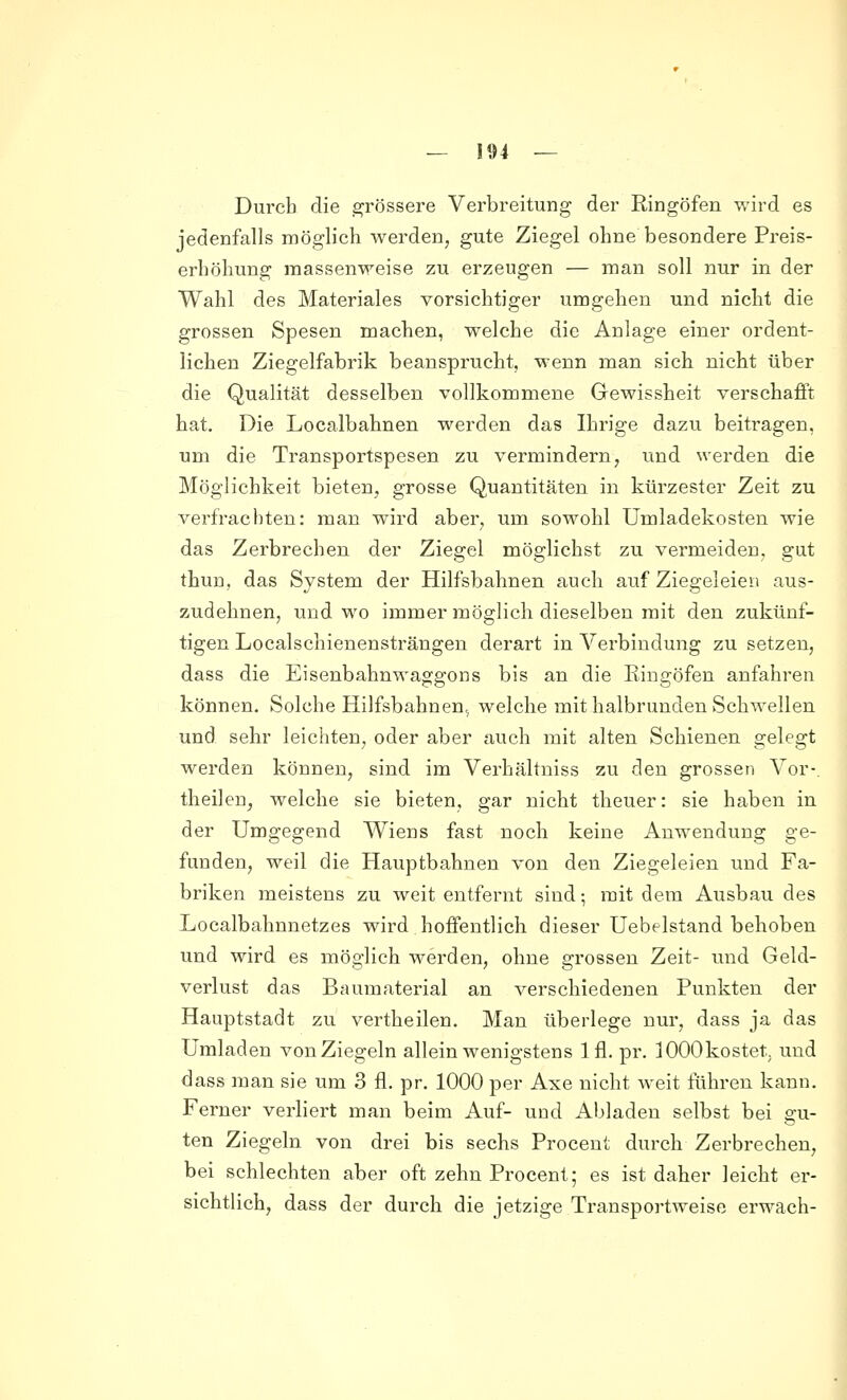 Durch die a^rössere Verbreitung der Ringöfen wird es jedenfalls möglich werden, gute Ziegel ohne besondere Preis- erhöhung massenweise zu erzeugen — man soll nur in der Wahl des Materiales vorsichtiger umgehen und niclit die grossen Spesen machen, welche die Anlage einer ordent- lichen Ziegelfabrik beanspruclit, wenn man sich niclit über die Qualität desselben vollkommene Gewissheit verschafft hat. Die Localbahnen werden das Ihrige dazu beitragen, um die Transportspesen zu vermindern, und werden die Möglichkeit bieten, grosse Quantitäten in kürzester Zeit zu verfrachten: man wird aber, um sowohl Umladekosten wie das Zerbrechen der Ziegel möglichst zu vermeiden, gut thun, das System der Hilfsbahnen auch auf Ziegeleien aus- zudehnen, und wo immer möglich dieselben mit den zukünf- tigen Localschienensträngen derart in Verbindung zu setzen, dass die Eisenbahnwaggons bis an die Eingöfen anfahren können. Solche Hilfsbahnen, welche mit halbrunden Schwellen und sehr leichten, oder aber auch mit alten Schienen gelegt werden können, sind im Verhältniss zu den grossen Vor-, theilen, welche sie bieten, gar nicht theuer: sie haben in der Umgegend Wiens fast noch keine Anwendung ge- funden, weil die Hauptbahnen von den Ziegeleien und Fa- briken meistens zu weit entfernt sind • mit dem Ausbau des Localbahnnetzes wird hoffentlich dieser Uebelstand behoben und wird es möglich werden, ohne grossen Zeit- und Geld- verlust das Baumaterial an verschiedenen Punkten der Hauptstadt zu vertheilen. Man überlege nur, dass ja das Umladen von Ziegeln allein wenigstens Ifl. pr. lOOOkostet, und dass man sie um 3 fl. pr. 1000 per Axe nicht weit führen kann. Ferner verliert man beim Auf- und Abladen selbst bei gu- ten Ziegeln von drei bis sechs Procent durch Zerbrechen, bei schlechten aber oft zehn Procent; es ist daher leicht er- sichtlich, dass der durch die jetzige Transportweise erwach-