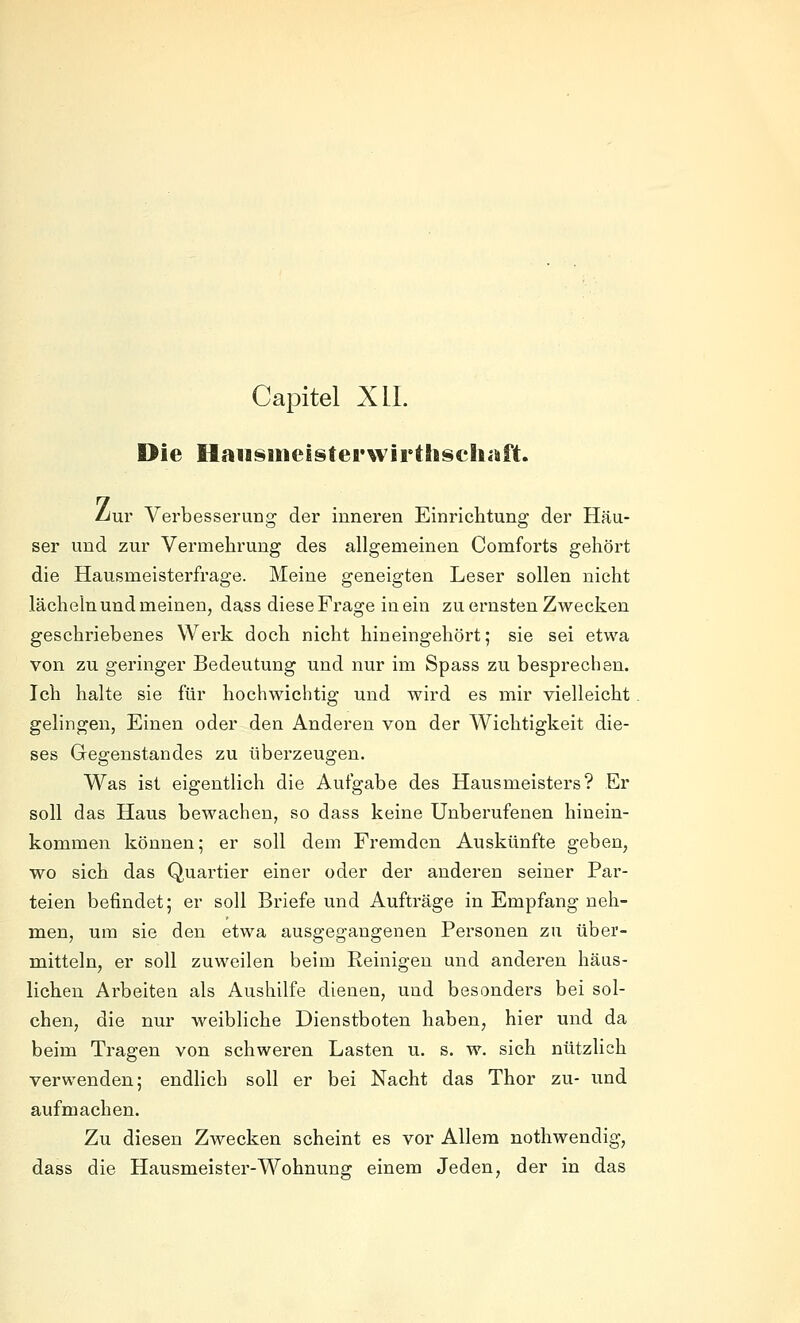 Capitel XIL Die Haiismeisterwirthsehiäft. Liur Verbesserung der inneren Einrichtung der Häu- ser und zur Vermehrung des allgemeinen Comforts gehört die Hausmeisterfrage. Meine geneigten Leser sollen nicht lächeln und meinen, dass diese Frage in ein zu ernsten Zwecken geschriebenes Werk doch nicht hineingehört; sie sei etwa von zu geringer Bedeutung und nur im Spass zu besprechen. Ich halte sie für hochwichtig und wird es mir vielleicht gelingen, Einen oder den Anderen von der Wichtigkeit die- ses Gegenstandes zu überzeugen. Was ist eigentlich die Aufgabe des Hausmeisters? Er soll das Haus bewachen, so dass keine Unberufenen hinein- kommen können; er soll dem Fremden Auskünfte geben, wo sich das Quartier einer oder der anderen seiner Par- teien befindet; er soll Briefe und Aufträge in Empfang neh- men, um sie den etwa ausgegangenen Personen zu über- mitteln, er soll zuweilen beim Reinigen und anderen häus- lichen Arbeiten als Aushilfe dienen, und besonders bei sol- chen, die nur weibliche Dienstboten haben, hier und da beim Tragen von schweren Lasten u. s. w. sich nützlich verwenden; endlich soll er bei Nacht das Thor zu- und aufmachen. Zu diesen Zwecken scheint es vor Allem nothwendig, dass die Hausmeister-Wohnung einem Jeden, der in das