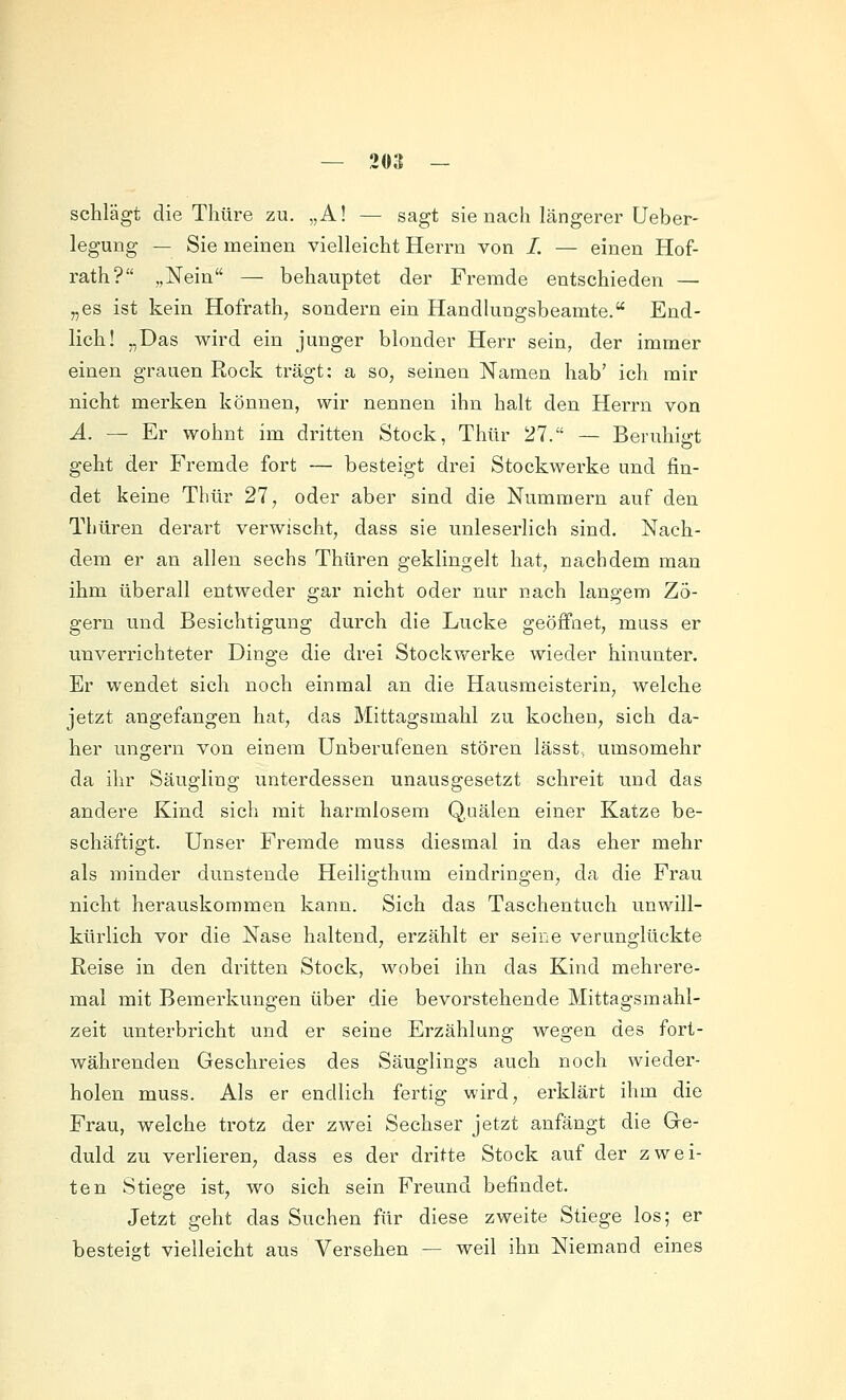 schlägt die Tliüre zu. „A! — sagt sie nach längerer Ueber- legung — Sie meinen vielleicht Herrn von /. — einen Hof- rath? „Nein — behauptet der Fremde entschieden — „es ist kein Hofrath, sondern ein Handlungsbeamte. End- lich! „Das wird ein junger blonder Herr sein, der immer einen grauen Rock trägt: a so, seinen Namen hab' ich mir nicht merken können, wir nennen ihn halt den Herrn von Ä. — Er wohnt im dritten Stock, Thtir 27. — Beruhigt geht der Fremde fort — besteigt drei Stockwerke und fin- det keine Thür 27, oder aber sind die Nummern auf den Thüren derart verwischt, dass sie unleserlich sind. Nach- dem er an allen sechs Thüren geklingelt hat, nachdem man ihm überall entweder gar nicht oder nur nach langem Zö- gern und Besichtigung durch die Lücke geöffnet, muss er unverrichteter Dinge die drei Stockwerke wieder hinunter. Er wendet sich noch einmal an die Hausmeisterin, welche jetzt angefangen hat, das Mittagsmahl zu kochen, sich da- her ungern von einem Unberufenen stören lässt, umsomehr da ihr Säugling unterdessen unausgesetzt schreit und das andere Kind sich mit harmlosem Q,uälen einer Katze be- schäftigt. Unser Fremde muss diesmal in das eher mehr als minder dunstende Heiligthum eindringen, da die Frau nicht herauskommen kann. Sich das Taschentuch unwill- kürlich vor die Nase haltend, erzählt er seine verunglückte Reise in den dritten Stock, wobei ihn das Kind mehrere- mal mit Bemerkungen über die bevorstehende Mittagsmahl- zeit unterbricht und er seine Erzählung wegen des fort- währenden Geschreies des Säuglings auch noch wieder- holen muss. Als er endlich fertig wird, erklärt ihm die Frau, welche trotz der zwei Sechser jetzt anfängt die G-e- duld zu verlieren, dass es der dritte Stock auf der zwei- ten Stiege ist, wo sich sein Freund befindet. Jetzt geht das Suchen für diese zweite Stiege los; er besteist vielleicht aus Versehen — weil ihn Niemand eines