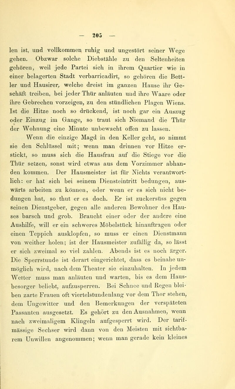 len ist, und vollkommen ruhig und ungestört seiner Wege gehen. Obzwar solche Diebstähle zu den Seltenheiten gehören, weil jede Partei sich in ihrem Quartier wie in einer belagerten Stadt verbarricadirt, so gehören die Bett- ler und Hausirer^ welche dreist im ganzen Hause ihr Ge- schäft treiben, bei jeder Thür anläuten und ihre Waare oder ihre Gebrechen vorzeigen, zu den stündlichen Plagen Wiens. Ist die Hitze noch so drückend, ist noch gar ein Auszug oder Einzug im Gange, so traut sich Niemand die Thür der Wohnung eine Minute unbewacht offen zu lassen. Wenn die einzige Magd in den Keller geht, so nimmt sie den Schlüssel mit; wenn man drinnen vor Hitze er- stickt, so muss sich die Hausfrau auf die Stiege vor die Thür setzen^ sonst wird etwas aus dem Vorzimmer abhan- den kommen. Der Hausmeister ist für Nichts verantwort- lich: er hat sich bei seinem Diensteintritt bedungen, aus- wärts arbeiten zu können, oder wenn er es sich nicht be- dungen hat, so thut er es doch. Er ist zuckersüss gegen seinen Dienstgeber, gegen alle anderen Bewohner des Hau- ses barsch und grob. Braucht einer oder der andere eine Aushilfe, will er ein schweres Möbelstück hinauftragen oder einen Teppich ausklopfen, so muss er einen Dienstmann von weither holen; ist der Hausmeister zufällig da, so lässt er sich zweimal so viel zahlen. Abends ist es noch ärger. Die Sperrstunde ist derart eingerichtet, dass es beinahe un- mögHch wird, nach dem Theater sie einzuhalten. In jedem Wetter muss man anläuten und warten, bis es dem Haus- besorger beliebt, aufzusperren. Bei Schnee und Hegen blei- ben zarte Frauen oft viertelstundenlang vor dem Thor stehen, dem Ungewitter und den Bemerkungen der verspäteten Passanten ausgesetzt. Es gehört zu den Ausnahmen, wenn nach zweimaligem Klingeln aufgesperrt wird. Der tarif- mässig-e Sechser wird dann von den Meisten mit sichtba- rem Unwillen angenommen; wenn man gerade kein kleines